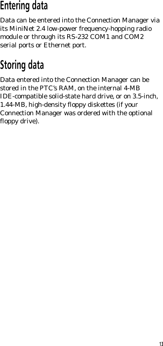 Entering dataData can be entered into the Connection Manager viaits MiniNet 2.4 low-power frequency-hopping radiomodule or through its RS-232 COM1 and COM2serial ports or Ethernet port.Storing dataData entered into the Connection Manager can bestored in the PTC&rsquo;s RAM, on the internal 4-MBIDE-compatible solid-state hard drive, or on 3.5-inch,1.44-MB, high-density floppy diskettes (if yourConnection Manager was ordered with the optionalfloppy drive).13