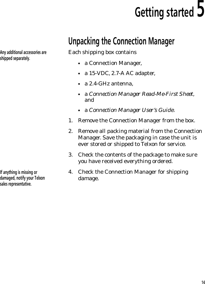 Getting started 5Unpacking the Connection ManagerAny additional accessories areshipped separately. Each shipping box contains&bull;a Connection Manager,&bull;a 15-VDC, 2.7-A AC adapter,&bull;a 2.4-GHz antenna,&bull;a Connection Manager Read-Me-First Sheet,and&bull;a Connection Manager User&rsquo;s Guide.1. Remove the Connection Manager from the box.2. Remove all packing material from the ConnectionManager. Save the packaging in case the unit isever stored or shipped to Telxon for service.3. Check the contents of the package to make sureyou have received everything ordered.If anything is missing ordamaged, notify your Telxonsales representative. 4. Check the Connection Manager for shippingdamage.14