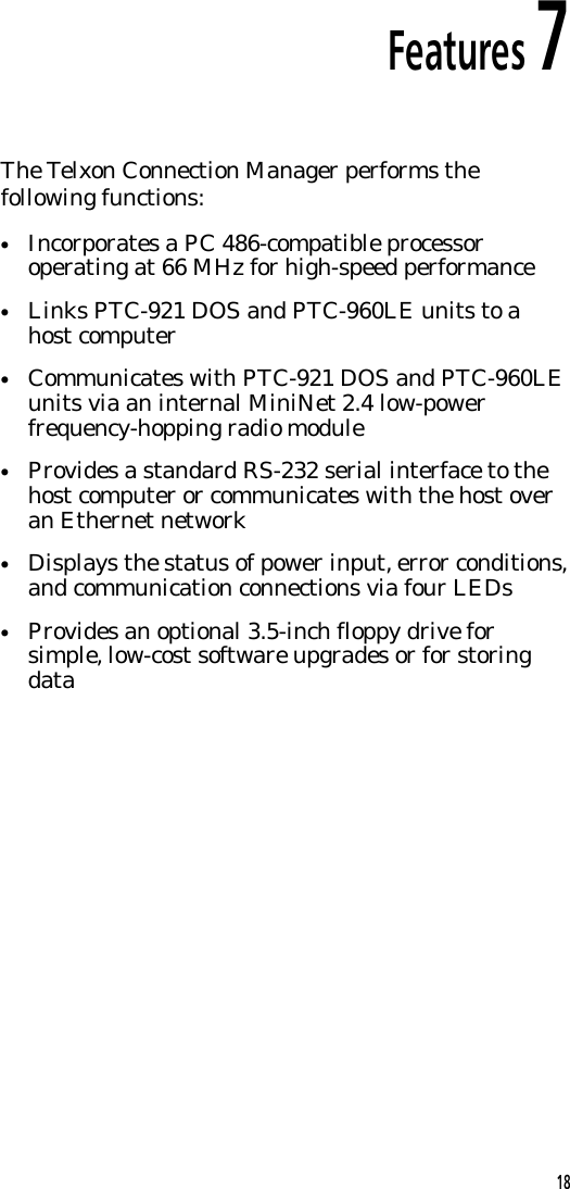 Features 7The Telxon Connection Manager performs thefollowing functions:&bull;Incorporates a PC 486-compatible processoroperating at 66 MHz for high-speed performance&bull;Links PTC-921 DOS and PTC-960LE units to ahost computer&bull;Communicates with PTC-921 DOS and PTC-960LEunits via an internal MiniNet 2.4 low-powerfrequency-hopping radio module&bull;Provides a standard RS-232 serial interface to thehost computer or communicates with the host overan Ethernet network&bull;Displays the status of power input, error conditions,and communication connections via four LEDs&bull;Provides an optional 3.5-inch floppy drive forsimple, low-cost software upgrades or for storingdata18