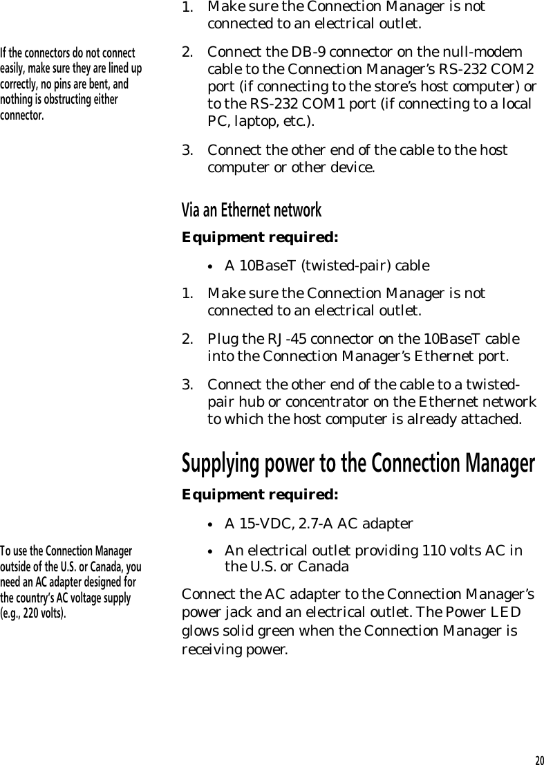 1. Make sure the Connection Manager is notconnected to an electrical outlet.If the connectors do not connecteasily, make sure they are lined upcorrectly, no pins are bent, andnothing is obstructing eitherconnector.2. Connect the DB-9 connector on the null-modemcable to the Connection Manager&rsquo;s RS-232 COM2port (if connecting to the store&rsquo;s host computer) orto the RS-232 COM1 port (if connecting to a localPC, laptop, etc.).3. Connect the other end of the cable to the hostcomputer or other device.Via an Ethernet networkEquipment required:&bull;A 10BaseT (twisted-pair) cable1. Make sure the Connection Manager is notconnected to an electrical outlet.2. Plug the RJ-45 connector on the 10BaseT cableinto the Connection Manager&rsquo;s Ethernet port.3. Connect the other end of the cable to a twisted-pair hub or concentrator on the Ethernet networkto which the host computer is already attached.Supplying power to the Connection ManagerEquipment required:&bull;A 15-VDC, 2.7-A AC adapterTo use the Connection Manageroutside of the U.S. or Canada, youneed an AC adapter designed forthe country&rsquo;s AC voltage supply(e.g., 220 volts).&bull;An electrical outlet providing 110 volts AC inthe U.S. or CanadaConnect the AC adapter to the Connection Manager&rsquo;spower jack and an electrical outlet. The Power LEDglows solid green when the Connection Manager isreceiving power.20