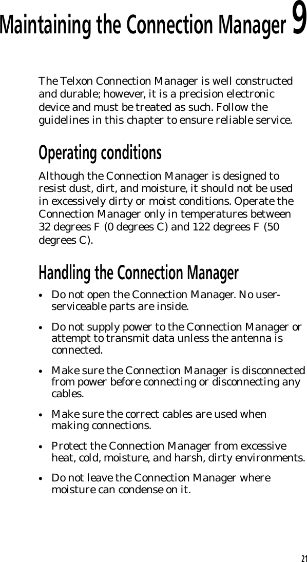 Maintaining the Connection Manager 9The Telxon Connection Manager is well constructedand durable; however, it is a precision electronicdevice and must be treated as such. Follow theguidelines in this chapter to ensure reliable service.Operating conditionsAlthough the Connection Manager is designed toresist dust, dirt, and moisture, it should not be usedin excessively dirty or moist conditions. Operate theConnection Manager only in temperatures between32 degrees F (0 degrees C) and 122 degrees F (50degrees C).Handling the Connection Manager&bull;Do not open the Connection Manager. No user-serviceable parts are inside.&bull;Do not supply power to the Connection Manager orattempt to transmit data unless the antenna isconnected.&bull;Make sure the Connection Manager is disconnectedfrom power before connecting or disconnecting anycables.&bull;Make sure the correct cables are used whenmaking connections.&bull;Protect the Connection Manager from excessiveheat, cold, moisture, and harsh, dirty environments.&bull;Do not leave the Connection Manager wheremoisture can condense on it.21