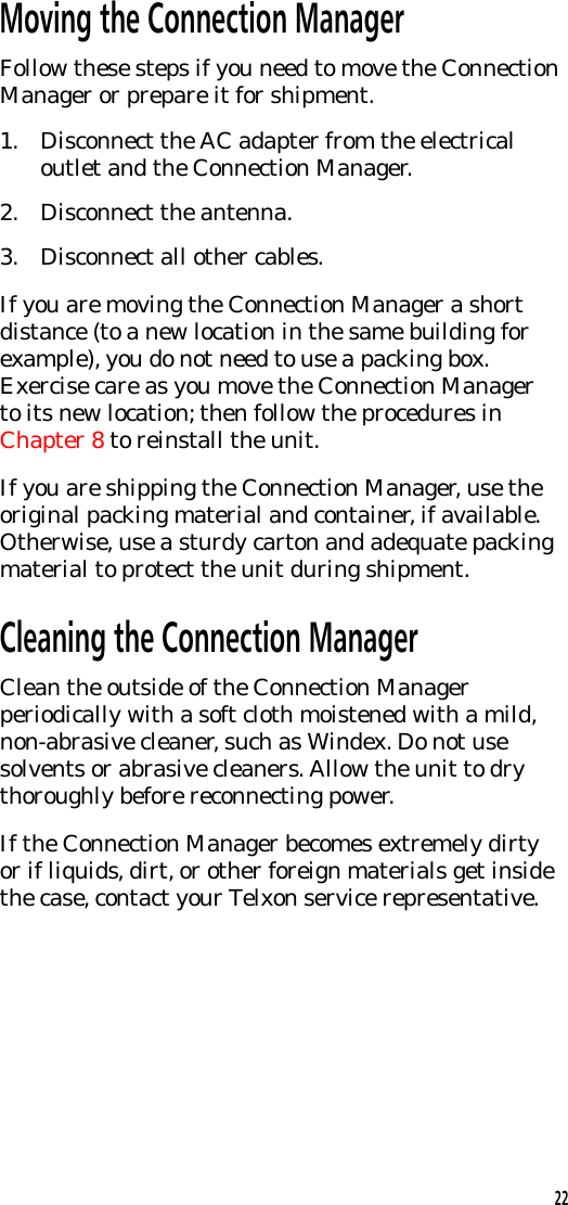 Moving the Connection ManagerFollow these steps if you need to move the ConnectionManager or prepare it for shipment.1. Disconnect the AC adapter from the electricaloutlet and the Connection Manager.2. Disconnect the antenna.3. Disconnect all other cables.If you are moving the Connection Manager a shortdistance (to a new location in the same building forexample), you do not need to use a packing box.Exercise care as you move the Connection Managerto its new location; then follow the procedures inChapter 8 to reinstall the unit.If you are shipping the Connection Manager, use theoriginal packing material and container, if available.Otherwise, use a sturdy carton and adequate packingmaterial to protect the unit during shipment.Cleaning the Connection ManagerClean the outside of the Connection Managerperiodically with a soft cloth moistened with a mild,non-abrasive cleaner, such as Windex. Do not usesolvents or abrasive cleaners. Allow the unit to drythoroughly before reconnecting power.If the Connection Manager becomes extremely dirtyor if liquids, dirt, or other foreign materials get insidethe case, contact your Telxon service representative.22