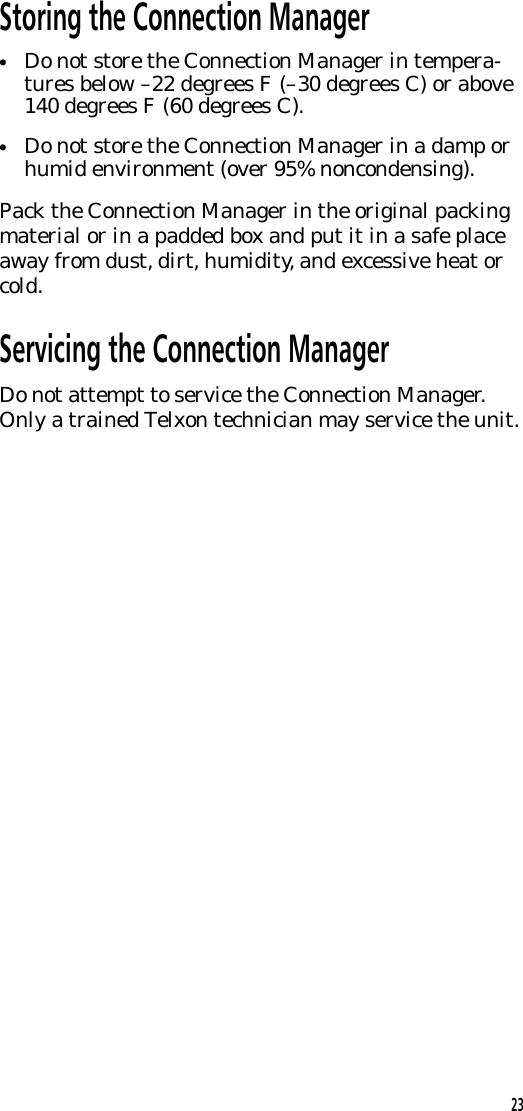 Storing the Connection Manager&bull;Do not store the Connection Manager in tempera-tures below &ndash;22 degrees F (&ndash;30 degrees C) or above140 degrees F (60 degrees C).&bull;Do not store the Connection Manager in a damp orhumid environment (over 95% noncondensing).Pack the Connection Manager in the original packingmaterial or in a padded box and put it in a safe placeaway from dust, dirt, humidity, and excessive heat orcold.Servicing the Connection ManagerDo not attempt to service the Connection Manager.Only a trained Telxon technician may service the unit.23