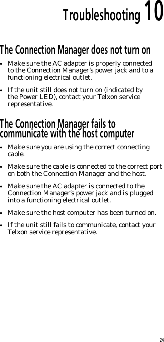 Troubleshooting 10The Connection Manager does not turn on&bull;Make sure the AC adapter is properly connectedto the Connection Manager&rsquo;s power jack and to afunctioning electrical outlet.&bull;If the unit still does not turn on (indicated bythe Power LED), contact your Telxon servicerepresentative.The Connection Manager fails tocommunicate with the host computer&bull;Make sure you are using the correct connectingcable.&bull;Make sure the cable is connected to the correct porton both the Connection Manager and the host.&bull;Make sure the AC adapter is connected to theConnection Manager&rsquo;s power jack and is pluggedinto a functioning electrical outlet.&bull;Make sure the host computer has been turned on.&bull;If the unit still fails to communicate, contact yourTelxon service representative.24