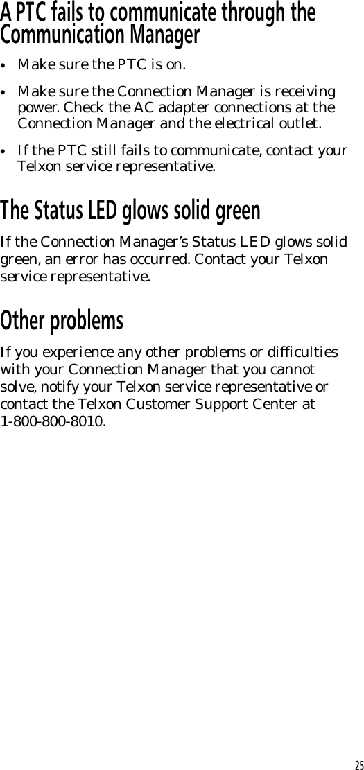 A PTC fails to communicate through theCommunication Manager&bull;Make sure the PTC is on.&bull;Make sure the Connection Manager is receivingpower. Check the AC adapter connections at theConnection Manager and the electrical outlet.&bull;If the PTC still fails to communicate, contact yourTelxon service representative.The Status LED glows solid greenIf the Connection Manager&rsquo;s Status LED glows solidgreen, an error has occurred. Contact your Telxonservice representative.Other problemsIf you experience any other problems or difficultieswith your Connection Manager that you cannotsolve, notify your Telxon service representative orcontact the Telxon Customer Support Center at1-800-800-8010. 25