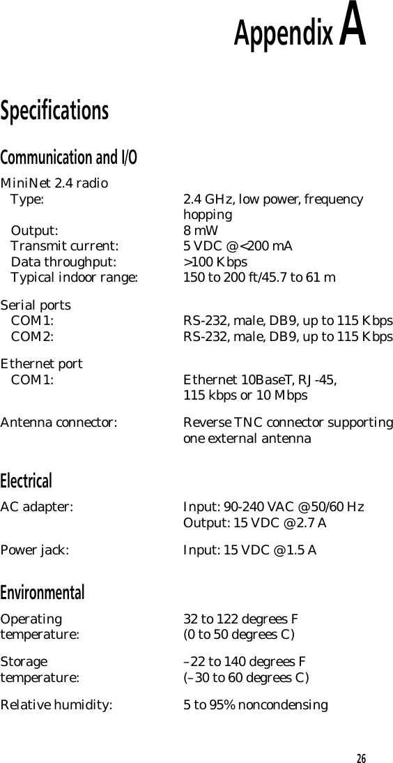 Appendix ASpecificationsCommunication and I/OMiniNet 2.4 radio   Type: 2.4 GHz, low power, frequencyhopping   Output: 8 mW   Transmit current: 5 VDC @ <200 mA   Data throughput: >100 Kbps   Typical indoor range: 150 to 200 ft/45.7 to 61 mSerial ports   COM1: RS-232, male, DB9, up to 115 Kbps   COM2: RS-232, male, DB9, up to 115 KbpsEthernet port   COM1: Ethernet 10BaseT, RJ-45,115 kbps or 10 MbpsAntenna connector: Reverse TNC connector supportingone external antennaElectricalAC adapter: Input: 90-240 VAC @ 50/60 HzOutput: 15 VDC @ 2.7 APower jack: Input: 15 VDC @ 1.5 AEnvironmentalOperating 32 to 122 degrees Ftemperature: (0 to 50 degrees C)Storage &ndash;22 to 140 degrees Ftemperature: (&ndash;30 to 60 degrees C)Relative humidity: 5 to 95% noncondensing26