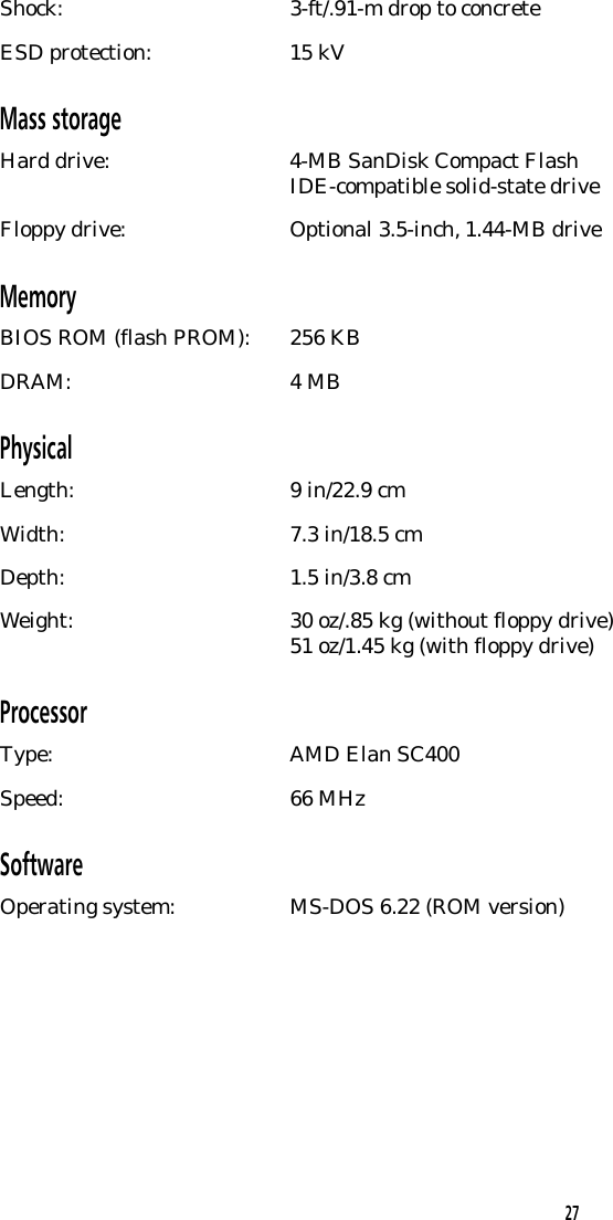 Shock: 3-ft/.91-m drop to concreteESD protection: 15 kVMass storageHard drive: 4-MB SanDisk Compact FlashIDE-compatible solid-state driveFloppy drive: Optional 3.5-inch, 1.44-MB driveMemoryBIOS ROM (flash PROM): 256 KBDRAM: 4 MBPhysicalLength: 9 in/22.9 cmWidth: 7.3 in/18.5 cmDepth: 1.5 in/3.8 cmWeight: 30 oz/.85 kg (without floppy drive)51 oz/1.45 kg (with floppy drive)ProcessorType: AMD Elan SC400Speed: 66 MHzSoftwareOperating system: MS-DOS 6.22 (ROM version)27
