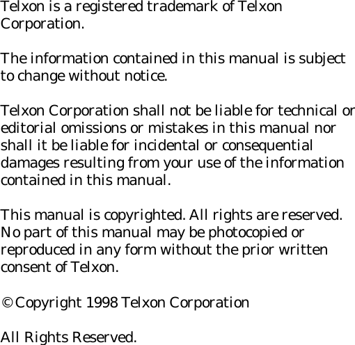 Telxon is a registered trademark of TelxonCorporation.The information contained in this manual is subjectto change without notice.Telxon Corporation shall not be liable for technical oreditorial omissions or mistakes in this manual norshall it be liable for incidental or consequentialdamages resulting from your use of the informationcontained in this manual.This manual is copyrighted. All rights are reserved.No part of this manual may be photocopied orreproduced in any form without the prior writtenconsent of Telxon.&copy; Copyright 1998 Telxon CorporationAll Rights Reserved.