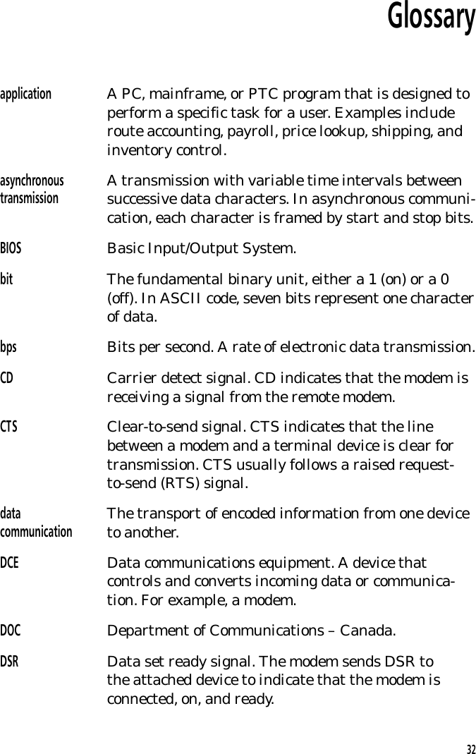 Glossaryapplication A PC, mainframe, or PTC program that is designed toperform a specific task for a user. Examples includeroute accounting, payroll, price lookup, shipping, andinventory control.asynchronoustransmission A transmission with variable time intervals betweensuccessive data characters. In asynchronous communi-cation, each character is framed by start and stop bits.BIOS Basic Input/Output System.bit The fundamental binary unit, either a 1 (on) or a 0(off). In ASCII code, seven bits represent one characterof data.bps Bits per second. A rate of electronic data transmission.CD Carrier detect signal. CD indicates that the modem isreceiving a signal from the remote modem.CTS Clear-to-send signal. CTS indicates that the linebetween a modem and a terminal device is clear fortransmission. CTS usually follows a raised request-to-send (RTS) signal.datacommunication The transport of encoded information from one deviceto another.DCE Data communications equipment. A device thatcontrols and converts incoming data or communica-tion. For example, a modem.DOC Department of Communications &ndash; Canada.DSR Data set ready signal. The modem sends DSR tothe attached device to indicate that the modem isconnected, on, and ready.32