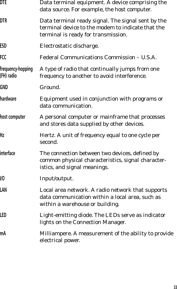 DTE Data terminal equipment. A device comprising thedata source. For example, the host computer.DTR Data terminal ready signal. The signal sent by theterminal device to the modem to indicate that theterminal is ready for transmission.ESD Electrostatic discharge.FCC Federal Communications Commission &ndash; U.S.A.frequency-hopping(FH) radio A type of radio that continually jumps from onefrequency to another to avoid interference.GND Ground.hardware Equipment used in conjunction with programs ordata communication.host computer A personal computer or mainframe that processesand stores data supplied by other devices.Hz Hertz. A unit of frequency equal to one cycle persecond.interface The connection between two devices, defined bycommon physical characteristics, signal character-istics, and signal meanings.I/O Input/output.LAN Local area network. A radio network that supportsdata communication within a local area, such aswithin a warehouse or building.LED Light-emitting diode. The LEDs serve as indicatorlights on the Connection Manager.mA Milliampere. A measurement of the ability to provideelectrical power.33