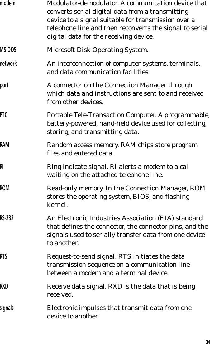 modem Modulator-demodulator. A communication device thatconverts serial digital data from a transmittingdevice to a signal suitable for transmission over atelephone line and then reconverts the signal to serialdigital data for the receiving device.MS-DOS Microsoft Disk Operating System.network An interconnection of computer systems, terminals,and data communication facilities.port A connector on the Connection Manager throughwhich data and instructions are sent to and receivedfrom other devices.PTC Portable Tele-Transaction Computer. A programmable,battery-powered, hand-held device used for collecting,storing, and transmitting data.RAM Random access memory. RAM chips store programfiles and entered data.RI Ring indicate signal. RI alerts a modem to a callwaiting on the attached telephone line.ROM Read-only memory. In the Connection Manager, ROMstores the operating system, BIOS, and flashingkernel.RS-232 An Electronic Industries Association (EIA) standardthat defines the connector, the connector pins, and thesignals used to serially transfer data from one deviceto another.RTS Request-to-send signal. RTS initiates the datatransmission sequence on a communication linebetween a modem and a terminal device.RXD Receive data signal. RXD is the data that is beingreceived.signals  Electronic impulses that transmit data from onedevice to another.34