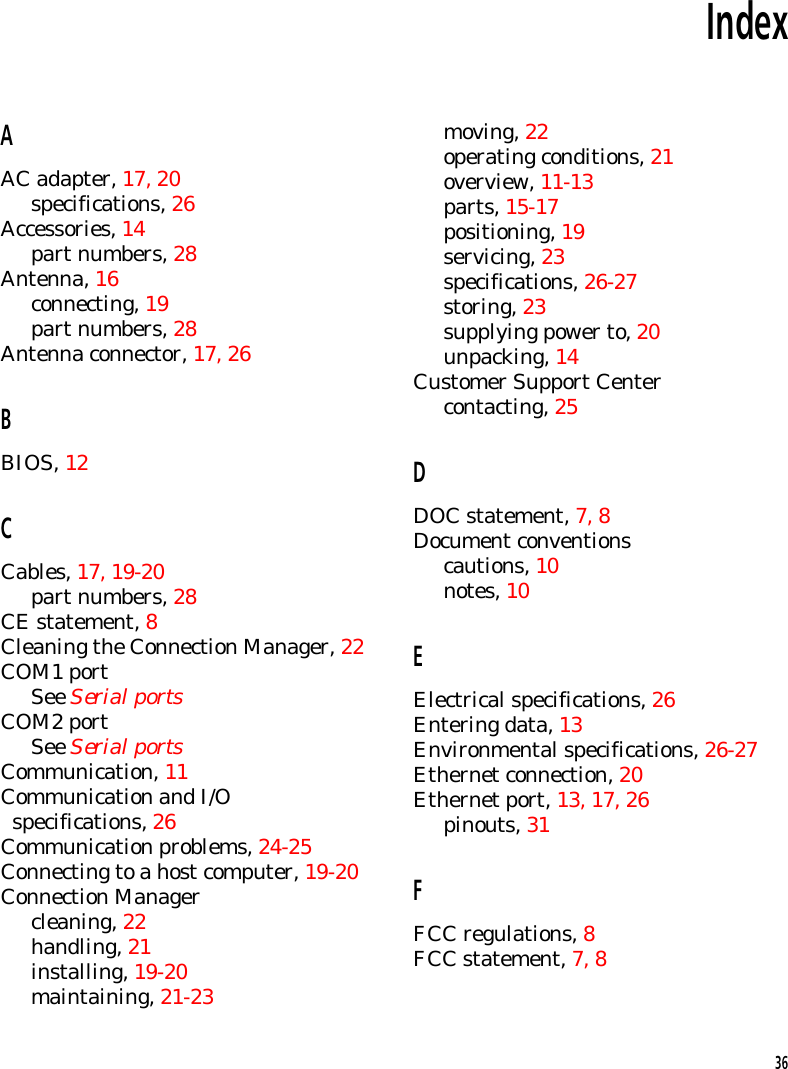 IndexAAC adapter, 17, 20specifications, 26Accessories, 14part numbers, 28Antenna, 16connecting, 19part numbers, 28Antenna connector, 17, 26BBIOS, 12CCables, 17, 19-20part numbers, 28CE statement, 8Cleaning the Connection Manager, 22COM1 portSee Serial portsCOM2 portSee Serial portsCommunication, 11Communication and I/O  specifications, 26Communication problems, 24-25Connecting to a host computer, 19-20Connection Managercleaning, 22handling, 21installing, 19-20maintaining, 21-23moving, 22operating conditions, 21overview, 11-13parts, 15-17positioning, 19servicing, 23specifications, 26-27storing, 23supplying power to, 20unpacking, 14Customer Support Centercontacting, 25DDOC statement, 7, 8Document conventionscautions, 10notes, 10EElectrical specifications, 26Entering data, 13Environmental specifications, 26-27Ethernet connection, 20Ethernet port, 13, 17, 26pinouts, 31FFCC regulations, 8FCC statement, 7, 836