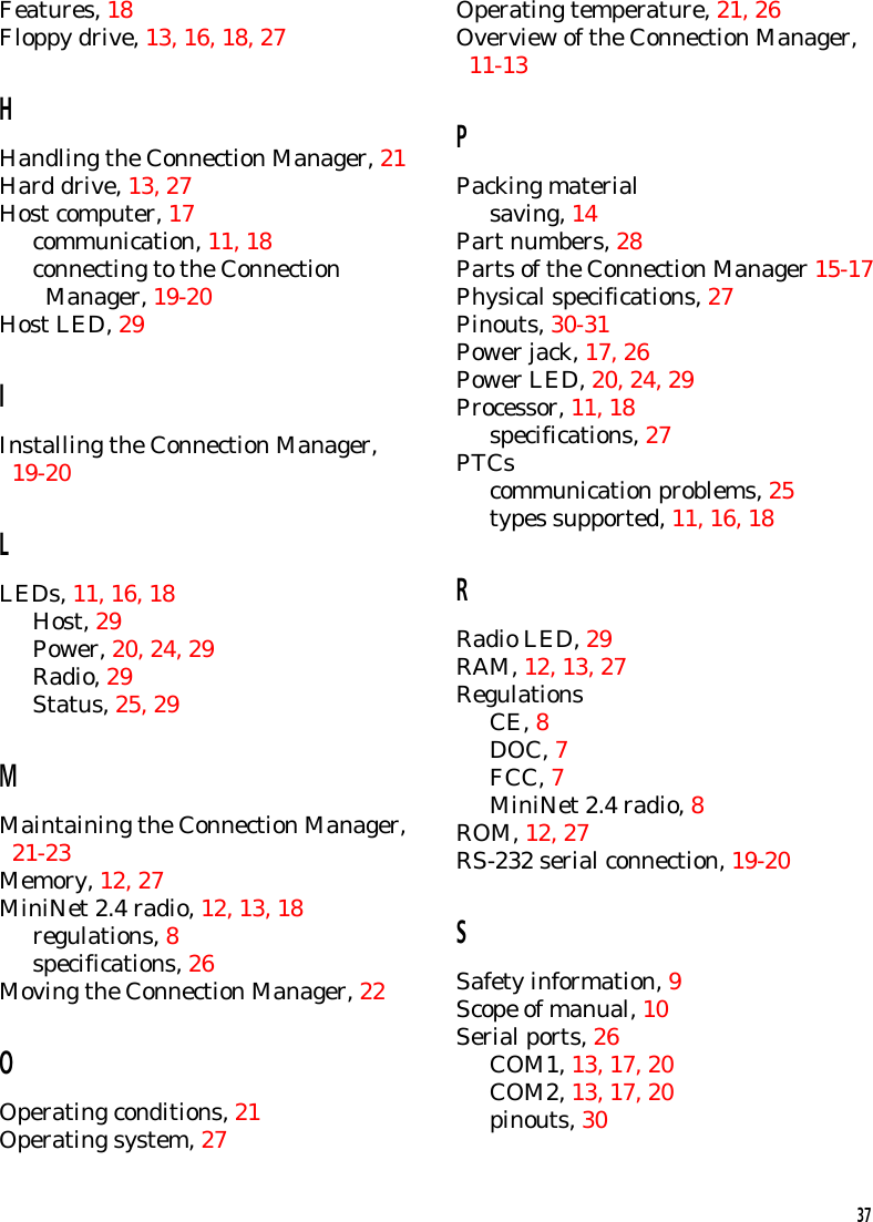 Features, 18Floppy drive, 13, 16, 18, 27HHandling the Connection Manager, 21Hard drive, 13, 27Host computer, 17communication, 11, 18connecting to the Connection  Manager, 19-20Host LED, 29IInstalling the Connection Manager,  19-20LLEDs, 11, 16, 18Host, 29Power, 20, 24, 29Radio, 29Status, 25, 29MMaintaining the Connection Manager,  21-23Memory, 12, 27MiniNet 2.4 radio, 12, 13, 18regulations, 8specifications, 26Moving the Connection Manager, 22OOperating conditions, 21Operating system, 27Operating temperature, 21, 26Overview of the Connection Manager,  11-13PPacking materialsaving, 14Part numbers, 28Parts of the Connection Manager 15-17Physical specifications, 27Pinouts, 30-31Power jack, 17, 26Power LED, 20, 24, 29Processor, 11, 18specifications, 27PTCscommunication problems, 25types supported, 11, 16, 18RRadio LED, 29RAM, 12, 13, 27RegulationsCE, 8DOC, 7FCC, 7MiniNet 2.4 radio, 8ROM, 12, 27RS-232 serial connection, 19-20SSafety information, 9Scope of manual, 10Serial ports, 26COM1, 13, 17, 20COM2, 13, 17, 20pinouts, 3037