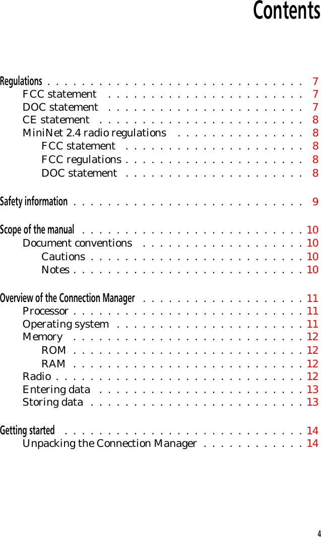 ContentsRegulations  .  .  .  .  .  .  .  .  .  .  .  .  .  .  .  .  .  .  .  .  .  .  .  .  .  .  .  .  .  . 7FCC statement  .  .  .  .  .  .  .  .  .  .  .  .  .  .  .  .  .  .  .  .  .  .  . 7DOC statement  .  .  .  .  .  .  .  .  .  .  .  .  .  .  .  .  .  .  .  .  .  .  . 7CE statement  .  .  .  .  .  .  .  .  .  .  .  .  .  .  .  .  .  .  .  .  .  .  .  . 8MiniNet 2.4 radio regulations  .  .  .  .  .  .  .  .  .  .  .  .  .  .  . 8FCC statement  .  .  .  .  .  .  .  .  .  .  .  .  .  .  .  .  .  .  .  .  . 8FCC regulations .  .  .  .  .  .  .  .  .  .  .  .  .  .  .  .  .  .  .  .  . 8DOC statement  .  .  .  .  .  .  .  .  .  .  .  .  .  .  .  .  .  .  .  .  . 8Safety information  .  .  .  .  .  .  .  .  .  .  .  .  .  .  .  .  .  .  .  .  .  .  .  .  .  .  . 9Scope of the manual  .  .  .  .  .  .  .  .  .  .  .  .  .  .  .  .  .  .  .  .  .  .  .  .  .  . 10Document conventions  .  .  .  .  .  .  .  .  .  .  .  .  .  .  .  .  .  .  . 10Cautions  .  .  .  .  .  .  .  .  .  .  .  .  .  .  .  .  .  .  .  .  .  .  .  .  . 10Notes .  .  .  .  .  .  .  .  .  .  .  .  .  .  .  .  .  .  .  .  .  .  .  .  .  .  . 10Overview of the Connection Manager  .  .  .  .  .  .  .  .  .  .  .  .  .  .  .  .  .  .  . 11Processor .  .  .  .  .  .  .  .  .  .  .  .  .  .  .  .  .  .  .  .  .  .  .  .  .  .  . 11Operating system  .  .  .  .  .  .  .  .  .  .  .  .  .  .  .  .  .  .  .  .  .  . 11Memory  .  .  .  .  .  .  .  .  .  .  .  .  .  .  .  .  .  .  .  .  .  .  .  .  .  .  . 12ROM  .  .  .  .  .  .  .  .  .  .  .  .  .  .  .  .  .  .  .  .  .  .  .  .  .  .  . 12RAM  .  .  .  .  .  .  .  .  .  .  .  .  .  .  .  .  .  .  .  .  .  .  .  .  .  .  . 12Radio  .  .  .  .  .  .  .  .  .  .  .  .  .  .  .  .  .  .  .  .  .  .  .  .  .  .  .  .  . 12Entering data  .  .  .  .  .  .  .  .  .  .  .  .  .  .  .  .  .  .  .  .  .  .  .  . 13Storing data  .  .  .  .  .  .  .  .  .  .  .  .  .  .  .  .  .  .  .  .  .  .  .  .  . 13Getting started  .  .  .  .  .  .  .  .  .  .  .  .  .  .  .  .  .  .  .  .  .  .  .  .  .  .  .  . 14Unpacking the Connection Manager  .  .  .  .  .  .  .  .  .  .  .  . 144