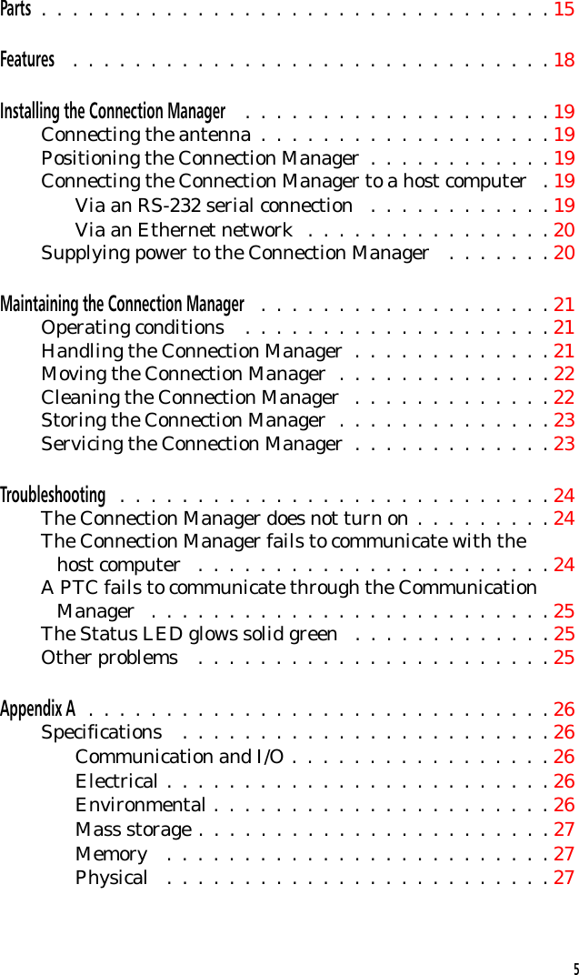 Parts .  .  .  .  .  .  .  .  .  .  .  .  .  .  .  .  .  .  .  .  .  .  .  .  .  .  .  .  .  .  .  .  . 15Features .  .  .  .  .  .  .  .  .  .  .  .  .  .  .  .  .  .  .  .  .  .  .  .  .  .  .  .  .  .  . 18Installing the Connection Manager  .  .  .  .  .  .  .  .  .  .  .  .  .  .  .  .  .  .  .  . 19Connecting the antenna  .  .  .  .  .  .  .  .  .  .  .  .  .  .  .  .  .  .  . 19Positioning the Connection Manager  .  .  .  .  .  .  .  .  .  .  .  . 19Connecting the Connection Manager to a host computer  . 19Via an RS-232 serial connection  .  .  .  .  .  .  .  .  .  .  .  . 19Via an Ethernet network  .  .  .  .  .  .  .  .  .  .  .  .  .  .  .  . 20Supplying power to the Connection Manager  .  .  .  .  .  .  . 20Maintaining the Connection Manager  .  .  .  .  .  .  .  .  .  .  .  .  .  .  .  .  .  .  . 21Operating conditions  .  .  .  .  .  .  .  .  .  .  .  .  .  .  .  .  .  .  .  . 21Handling the Connection Manager  .  .  .  .  .  .  .  .  .  .  .  .  . 21Moving the Connection Manager  .  .  .  .  .  .  .  .  .  .  .  .  .  . 22Cleaning the Connection Manager  .  .  .  .  .  .  .  .  .  .  .  .  . 22Storing the Connection Manager  .  .  .  .  .  .  .  .  .  .  .  .  .  . 23Servicing the Connection Manager  .  .  .  .  .  .  .  .  .  .  .  .  . 23Troubleshooting  .  .  .  .  .  .  .  .  .  .  .  .  .  .  .  .  .  .  .  .  .  .  .  .  .  .  .  . 24The Connection Manager does not turn on .  .  .  .  .  .  .  .  . 24The Connection Manager fails to communicate with the   host computer  .  .  .  .  .  .  .  .  .  .  .  .  .  .  .  .  .  .  .  .  .  .  . 24A PTC fails to communicate through the Communication   Manager  .  .  .  .  .  .  .  .  .  .  .  .  .  .  .  .  .  .  .  .  .  .  .  .  .  . 25The Status LED glows solid green  .  .  .  .  .  .  .  .  .  .  .  .  . 25Other problems  .  .  .  .  .  .  .  .  .  .  .  .  .  .  .  .  .  .  .  .  .  .  . 25Appendix A  .  .  .  .  .  .  .  .  .  .  .  .  .  .  .  .  .  .  .  .  .  .  .  .  .  .  .  .  .  . 26Specifications  .  .  .  .  .  .  .  .  .  .  .  .  .  .  .  .  .  .  .  .  .  .  .  . 26Communication and I/O .  .  .  .  .  .  .  .  .  .  .  .  .  .  .  .  . 26Electrical .  .  .  .  .  .  .  .  .  .  .  .  .  .  .  .  .  .  .  .  .  .  .  .  . 26Environmental .  .  .  .  .  .  .  .  .  .  .  .  .  .  .  .  .  .  .  .  .  . 26Mass storage .  .  .  .  .  .  .  .  .  .  .  .  .  .  .  .  .  .  .  .  .  .  . 27Memory  .  .  .  .  .  .  .  .  .  .  .  .  .  .  .  .  .  .  .  .  .  .  .  .  . 27Physical  .  .  .  .  .  .  .  .  .  .  .  .  .  .  .  .  .  .  .  .  .  .  .  .  . 275