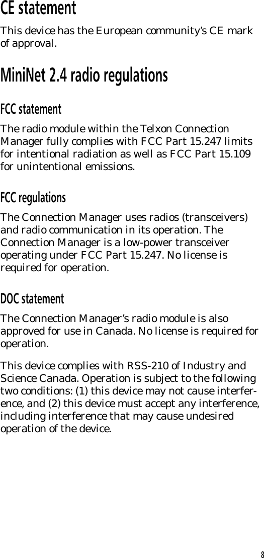 CE statementThis device has the European community&rsquo;s CE markof approval.MiniNet 2.4 radio regulationsFCC statementThe radio module within the Telxon ConnectionManager fully complies with FCC Part 15.247 limitsfor intentional radiation as well as FCC Part 15.109for unintentional emissions.FCC regulationsThe Connection Manager uses radios (transceivers)and radio communication in its operation. TheConnection Manager is a low-power transceiveroperating under FCC Part 15.247. No license isrequired for operation.DOC statementThe Connection Manager&rsquo;s radio module is alsoapproved for use in Canada. No license is required foroperation.This device complies with RSS-210 of Industry andScience Canada. Operation is subject to the followingtwo conditions: (1) this device may not cause interfer-ence, and (2) this device must accept any interference,including interference that may cause undesiredoperation of the device.8