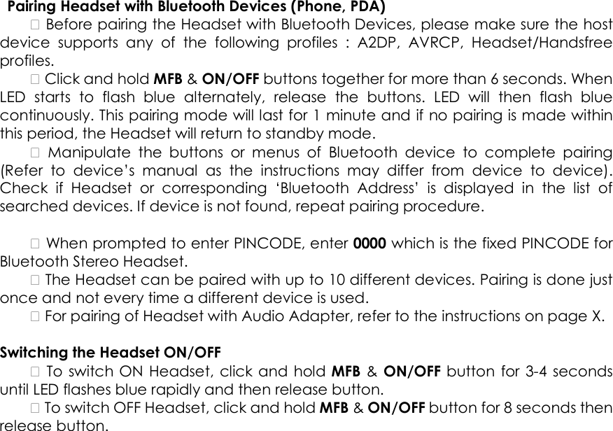   Pairing Headset with Bluetooth Devices (Phone, PDA)     Before pairing the Headset with Bluetooth Devices, please make sure the host device  supports  any  of  the  following  profiles  :  A2DP,  AVRCP,  Headset/Handsfree profiles.     Click and hold MFB &amp; ON/OFF buttons together for more than 6 seconds. When LED  starts  to  flash  blue  alternately,  release  the  buttons.  LED  will  then  flash  blue continuously. This pairing mode will last for 1 minute and if no pairing is made within this period, the Headset will return to standby mode.      Manipulate  the  buttons  or  menus  of  Bluetooth  device  to  complete  pairing (Refer  to  device&rsquo;s  manual  as  the  instructions  may  differ  from  device  to  device). Check  if  Headset  or  corresponding  &lsquo;Bluetooth  Address&rsquo;  is  displayed  in  the  list  of searched devices. If device is not found, repeat pairing procedure.      When prompted to enter PINCODE, enter 0000 which is the fixed PINCODE for Bluetooth Stereo Headset.     The Headset can be paired with up to 10 different devices. Pairing is done just once and not every time a different device is used.     For pairing of Headset with Audio Adapter, refer to the instructions on page X.    Switching the Headset ON/OFF     To switch ON Headset, click and hold MFB &amp;  ON/OFF button  for 3-4 seconds until LED flashes blue rapidly and then release button.     To switch OFF Headset, click and hold MFB &amp; ON/OFF button for 8 seconds then release button.   