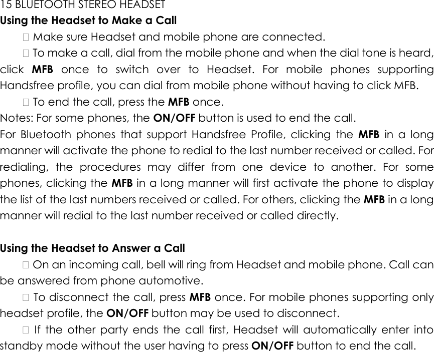 15 BLUETOOTH STEREO HEADSET   Using the Headset to Make a Call     Make sure Headset and mobile phone are connected.     To make a call, dial from the mobile phone and when the dial tone is heard, click  MFB  once  to  switch  over  to  Headset.  For  mobile  phones  supporting Handsfree profile, you can dial from mobile phone without having to click MFB.     To end the call, press the MFB once.   Notes: For some phones, the ON/OFF button is used to end the call.   For  Bluetooth  phones  that  support  Handsfree  Profile,  clicking  the  MFB  in  a  long manner will activate the phone to redial to the last number received or called. For redialing,  the  procedures  may  differ  from  one  device  to  another.  For  some phones, clicking the MFB in a long manner will first activate the phone to display the list of the last numbers received or called. For others, clicking the MFB in a long manner will redial to the last number received or called directly.    Using the Headset to Answer a Call     On an incoming call, bell will ring from Headset and mobile phone. Call can be answered from phone automotive.     To disconnect the call, press MFB once. For mobile phones supporting only headset profile, the ON/OFF button may be used to disconnect.      If  the  other  party  ends  the  call  first,  Headset  will  automatically  enter  into standby mode without the user having to press ON/OFF button to end the call.     