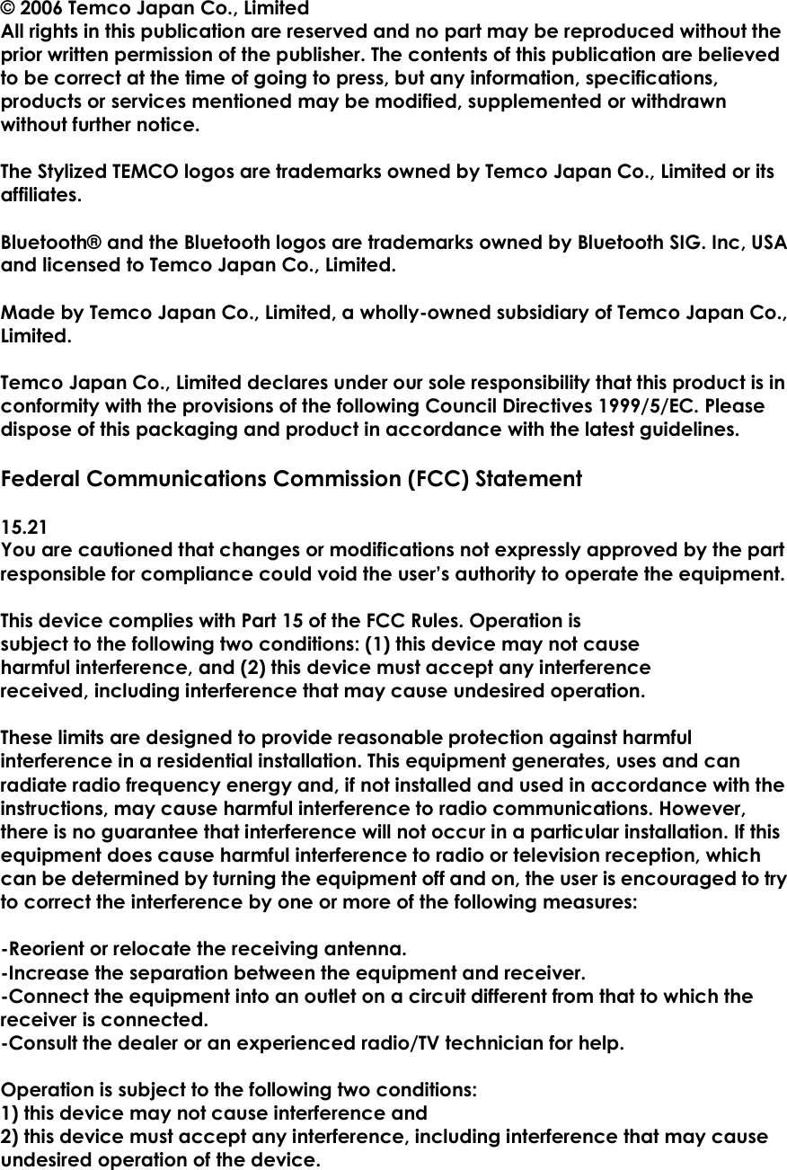 &copy; 2006 Temco Japan Co., Limited All rights in this publication are reserved and no part may be reproduced without the prior written permission of the publisher. The contents of this publication are believed to be correct at the time of going to press, but any information, specifications, products or services mentioned may be modified, supplemented or withdrawn without further notice.  The Stylized TEMCO logos are trademarks owned by Temco Japan Co., Limited or its affiliates.  Bluetooth&reg; and the Bluetooth logos are trademarks owned by Bluetooth SIG. Inc, USA and licensed to Temco Japan Co., Limited.    Made by Temco Japan Co., Limited, a wholly-owned subsidiary of Temco Japan Co., Limited.    Temco Japan Co., Limited declares under our sole responsibility that this product is in conformity with the provisions of the following Council Directives 1999/5/EC. Please dispose of this packaging and product in accordance with the latest guidelines.  Federal Communications Commission (FCC) Statement  15.21 You are cautioned that changes or modifications not expressly approved by the part responsible for compliance could void the user&rsquo;s authority to operate the equipment.    This device complies with Part 15 of the FCC Rules. Operation is subject to the following two conditions: (1) this device may not cause harmful interference, and (2) this device must accept any interference received, including interference that may cause undesired operation.  These limits are designed to provide reasonable protection against harmful interference in a residential installation. This equipment generates, uses and can radiate radio frequency energy and, if not installed and used in accordance with the instructions, may cause harmful interference to radio communications. However, there is no guarantee that interference will not occur in a particular installation. If this equipment does cause harmful interference to radio or television reception, which can be determined by turning the equipment off and on, the user is encouraged to try to correct the interference by one or more of the following measures:  -Reorient or relocate the receiving antenna. -Increase the separation between the equipment and receiver. -Connect the equipment into an outlet on a circuit different from that to which the receiver is connected. -Consult the dealer or an experienced radio/TV technician for help.  Operation is subject to the following two conditions: 1) this device may not cause interference and 2) this device must accept any interference, including interference that may cause undesired operation of the device. 