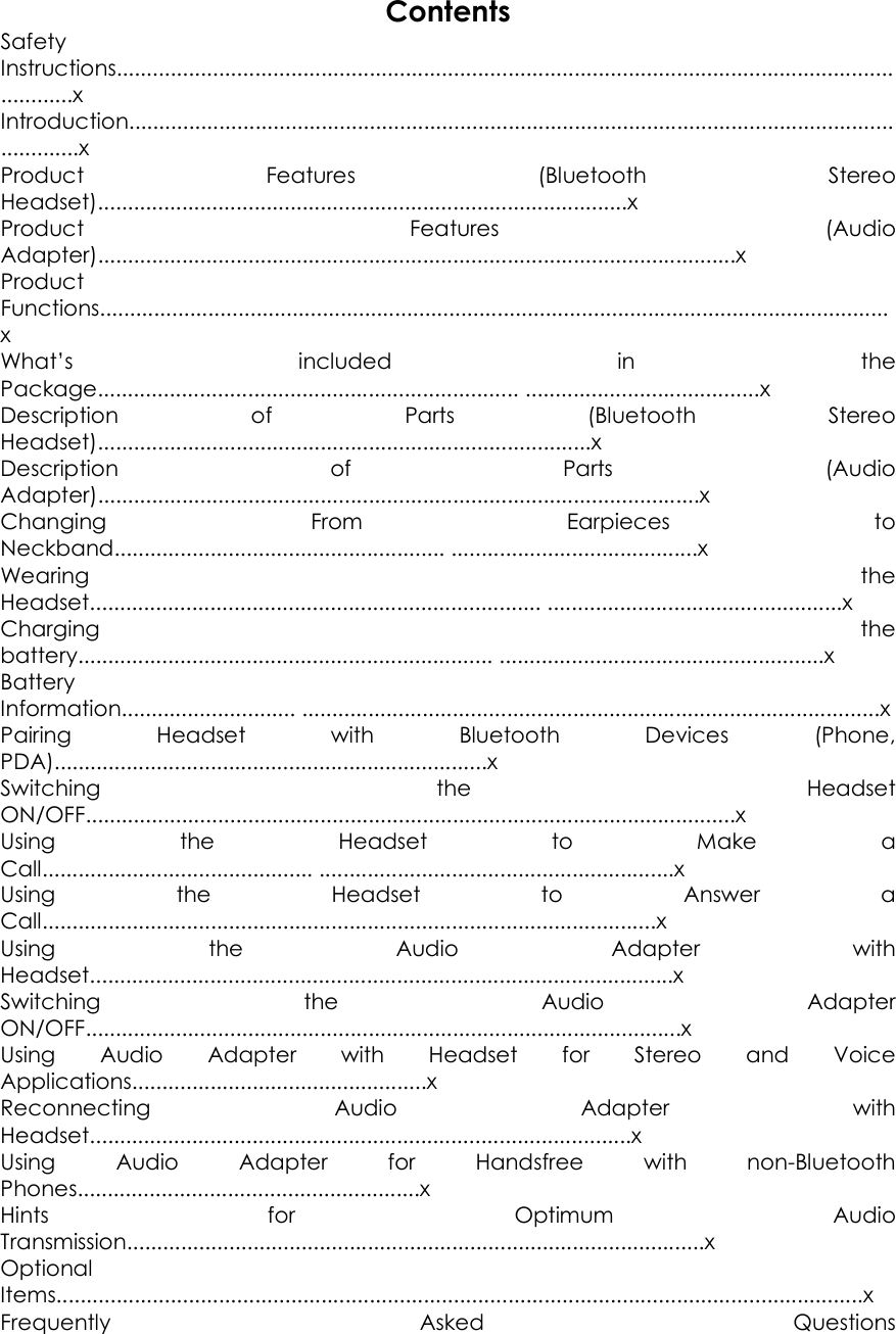 Contents Safety Instructions.............................................................................................................................................x   Introduction............................................................................................................................................x   Product  Features  (Bluetooth  Stereo Headset)........................................................................................x   Product  Features  (Audio Adapter)..........................................................................................................x   Product Functions...................................................................................................................................x   What&rsquo;s  included  in  the Package...................................................................... .......................................x   Description  of  Parts  (Bluetooth  Stereo Headset)..................................................................................x   Description  of  Parts  (Audio Adapter)....................................................................................................x   Changing  From  Earpieces  to Neckband....................................................... .........................................x Wearing  the Headset........................................................................... .................................................x   Charging  the battery..................................................................... ......................................................x Battery Information............................. ................................................................................................x Pairing  Headset  with  Bluetooth  Devices  (Phone, PDA)........................................................................x   Switching  the  Headset ON/OFF............................................................................................................x   Using  the  Headset  to  Make  a Call............................................. ...........................................................x   Using  the  Headset  to  Answer  a Call......................................................................................................x   Using  the  Audio  Adapter  with Headset.................................................................................................x   Switching  the  Audio  Adapter ON/OFF...................................................................................................x   Using  Audio  Adapter  with  Headset  for  Stereo  and  Voice Applications.................................................x   Reconnecting  Audio  Adapter  with Headset..........................................................................................x   Using  Audio  Adapter  for  Handsfree  with  non-Bluetooth Phones.........................................................x Hints  for  Optimum  Audio Transmission................................................................................................x   Optional Items......................................................................................................................................x   Frequently  Asked  Questions 