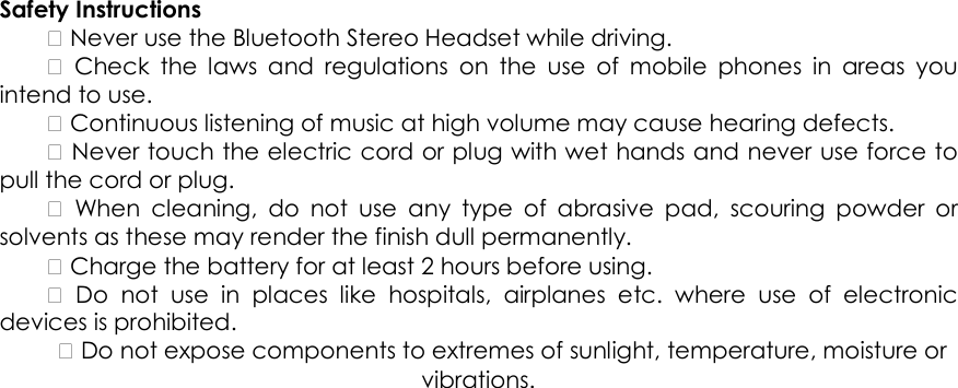 Safety Instructions     Never use the Bluetooth Stereo Headset while driving.      Check  the  laws  and  regulations  on  the  use  of  mobile  phones  in  areas  you intend to use.     Continuous listening of music at high volume may cause hearing defects.     Never touch the electric cord or plug with wet hands and never use force to pull the cord or plug.      When  cleaning,  do  not  use  any  type  of  abrasive  pad,  scouring  powder  or solvents as these may render the finish dull permanently.     Charge the battery for at least 2 hours before using.      Do  not  use  in  places  like  hospitals,  airplanes  etc.  where  use  of  electronic devices is prohibited.     Do not expose components to extremes of sunlight, temperature, moisture or vibrations.   