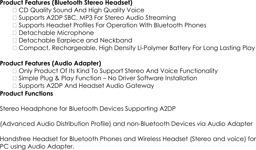  Product Features (Bluetooth Stereo Headset)     CD Quality Sound And High Quality Voice     Supports A2DP SBC, MP3 For Stereo Audio Streaming     Supports Headset Profiles For Operation With Bluetooth Phones     Detachable Microphone     Detachable Earpiece and Neckband     Compact, Rechargeable, High Density Li-Polymer Battery For Long Lasting Play    Product Features (Audio Adapter)     Only Product Of Its Kind To Support Stereo And Voice Functionality     Simple Plug &amp; Play Function &ndash; No Driver Software Installation     Supports A2DP And Headset Audio Gateway   Product Functions    Stereo Headphone for Bluetooth Devices Supporting A2DP    (Advanced Audio Distribution Profile) and non-Bluetooth Devices via Audio Adapter    Handsfree Headset for Bluetooth Phones and Wireless Headset (Stereo and voice) for PC using Audio Adapter. 