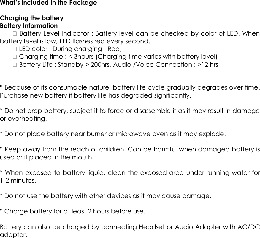  What&rsquo;s included in the Package  Charging the battery   Battery Information     Battery Level Indicator : Battery level can be checked by color of LED. When battery level is low, LED flashes red every second.     LED color : During charging - Red,     Charging time : < 3hours (Charging time varies with battery level)     Battery Life : Standby > 200hrs, Audio /Voice Connection : >12 hrs     * Because of its consumable nature, battery life cycle gradually degrades over time. Purchase new battery if battery life has degraded significantly.    * Do not drop battery, subject it to force or disassemble it as it may result in damage or overheating.    * Do not place battery near burner or microwave oven as it may explode.    * Keep away from the reach of children. Can be harmful when damaged battery is used or if placed in the mouth.    * When exposed to battery liquid, clean the exposed area under running water for 1-2 minutes.    * Do not use the battery with other devices as it may cause damage.    * Charge battery for at least 2 hours before use.    Battery can also be charged by connecting Headset or Audio Adapter with AC/DC adapter.   