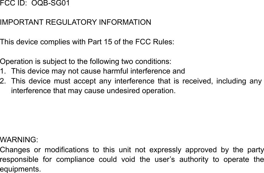   FCC ID:  OQB-SG01   IMPORTANT REGULATORY INFORMATION This device complies with Part 15 of the FCC Rules: Operation is subject to the following two conditions: 1.  This device may not cause harmful interference and 2.  This  device  must  accept  any  interference  that  is  received,  including  any interference that may cause undesired operation.       WARNING: Changes  or  modifications  to  this  unit  not  expressly  approved  by  the  party responsible  for  compliance  could  void  the  user&rsquo;s  authority  to  operate  the equipments. !!