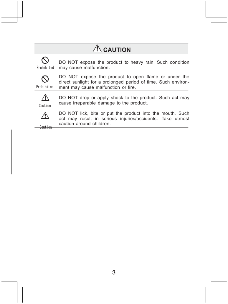                   CAUTION   Prohibited Prohibited Caution Caution DO  NOT  expose  the  product  to  heavy  rain.  Such condition may cause malfunction.  DO  NOT  expose  the  product  to  open  flame  or  under  the direct  sunlight  for  a prolonged  period  of  time.  Such environ- ment may cause  malfunction  or fire.  DO  NOT  drop  or  apply  shock  to  the  product.  Such  act may cause  irreparable  damage  to the product.  DO  NOT  lick,  bite  or  put  the  product  into  the  mouth. Such act  may  result  in  serious  injuries/accidents.  Take utmost caution  around children.        