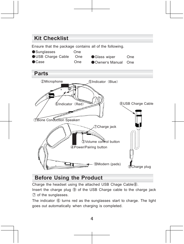             Kit Checklist  Ensure  that  the package  contains  all of the following. ●Sunglasses  One ●USB  Charge  Cable  One ●Case  One ●Glass  wiper  One ●Owner&rsquo;s Manual   One  Parts ②Microphone  ⑤Indicator（Blue）    ⑥Indicator（Red） ⑧USB Charge Cable   ①Bone Conduction Speakerr  ⑦Charge jack   ③Volume control button ④Power/Pairing button   ⑩Modern (pads)  ⑨Charge plug  Before Using the Product Charge  the headset  using  the attached  USB  Chage Cable⑧. Insert  the  charge  plug  ⑨ of  the  USB  Charge  cable  to  the  charge jack ⑦ of the sunglasses. The  indicator  ⑥ turns  red  as  the  sunglasses  start  to  charge.  The light goes out automatically  when  charging  is completed. 