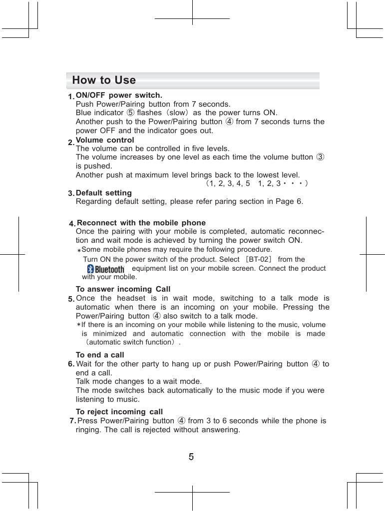         How to Use 1. ON/OFF  power switch. Push Power/Pairing  button  from 7 seconds. Blue indicator ⑤ flashes（slow）as  the power turns ON. Another  push to the Power/Pairing  button  ④ from 7 seconds  turns the power  OFF and the indicator  goes out. 2. Volume control The volume  can be controlled  in five levels. The volume  increases  by one level as each time the volume  button ③ is pushed. Another  push at maximum  level brings back to the lowest  level.    （1, 2, 3, 4, 5 1, 2, 3・・・） 3. Default setting Regarding  default  setting,  please refer paring  section in Page 6.  4. Reconnect  with  the mobile phone Once  the  pairing  with  your mobile  is completed,  automatic reconnec- tion and wait mode is achieved  by turning  the power  switch ON. ＊Some  mobile phones may require the following procedure. Turn ON the power switch of the product. Select ［BT-02］ from the equipment  list on your mobile  screen. Connect  the product with your mobile. To answer  incoming Call 5. Once  the  headset   is  in  wait  mode,   switching   to  a  talk   mode  is automatic  when  there  is  an  incoming  on your  mobile.  Pressing the Power/Pairing  button  ④ also switch  to a talk mode. ＊If  there is an incoming on your mobile while listening to the music, volume is   minimized   and   automatic   connection   with  the   mobile   is  made （automatic switch function）. To end a call 6. Wait  for the other  party  to hang up or push  Power/Pairing  button  ④ to end a call. Talk mode changes to a wait mode. The mode switches  back automatically  to the music  mode if you were listening  to music. To reject incoming call 7. Press  Power/Pairing  button  ④ from 3 to 6 seconds  while  the phone is ringing.  The call is rejected  without answering. 