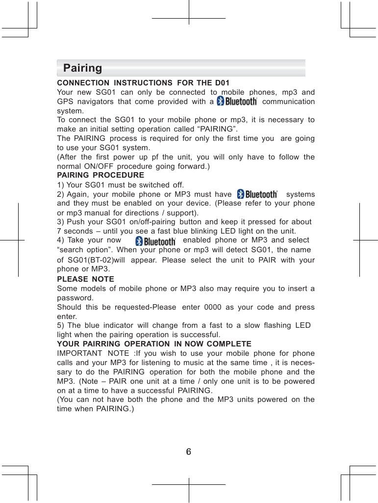      Pairing CONNECTION  INSTRUCTIONS  FOR  THE D01 Your  new  SG01  can  only  be  connected   to  mobile  phones,  mp3 and GPS  navigators  that  come  provided  with  a     communication system. To  connect  the  SG01  to  your  mobile  phone  or  mp3,  it  is  necessary to make  an initial  setting  operation  called &ldquo;PAIRING&rdquo;. The  PAIRING  process  is  required  for  only  the  first  time  you  are going to use your SG01 system. (After  the  first  power  up  pf  the  unit,  you  will  only  have  to  follow the normal  ON/OFF  procedure  going forward.) PAIRING PROCEDURE 1) Your  SG01  must  be switched off. 2) Again,  your  mobile  phone  or  MP3  must  have      systems and they  must  be  enabled  on  your  device.  (Please  refer  to  your  phone or mp3 manual  for directions  / support). 3)  Push  your  SG01  on/off-pairing  button  and  keep  it pressed  for about 7 seconds  &ndash; until you see a fast blue blinking  LED light on the unit. 4)  Take  your  now          enabled  phone  or  MP3  and select &ldquo;search  option&rdquo;.  When  your  phone  or mp3  will  detect  SG01,  the name of  SG01(BT-02)will  appear.  Please  select  the  unit  to  PAIR  with your phone  or MP3. PLEASE NOTE Some  models  of  mobile  phone  or  MP3  also  may require  you  to  insert a password. Should  this  be  requested-Please   enter  0000  as  your  code  and press enter. 5)  The  blue  indicator  will  change  from  a  fast  to  a  slow  flashing  LED light when the pairing  operation  is successful. YOUR  PAIRRING  OPERATION  IN NOW COMPLETE IMPORTANT   NOTE  :If  you  wish  to  use  your  mobile  phone  for phone calls  and  your  MP3  for  listening  to  music  at  the same  time  , it  is neces- sary  to  do  the  PAIRING  operation  for  both  the  mobile  phone  and the MP3.  (Note  &ndash;  PAIR  one  unit  at  a  time  /  only  one  unit  is  to  be powered on at a time to have  a successful PAIRING. (You  can  not  have  both  the  phone  and  the  MP3  units  powered  on the time when PAIRING.)      