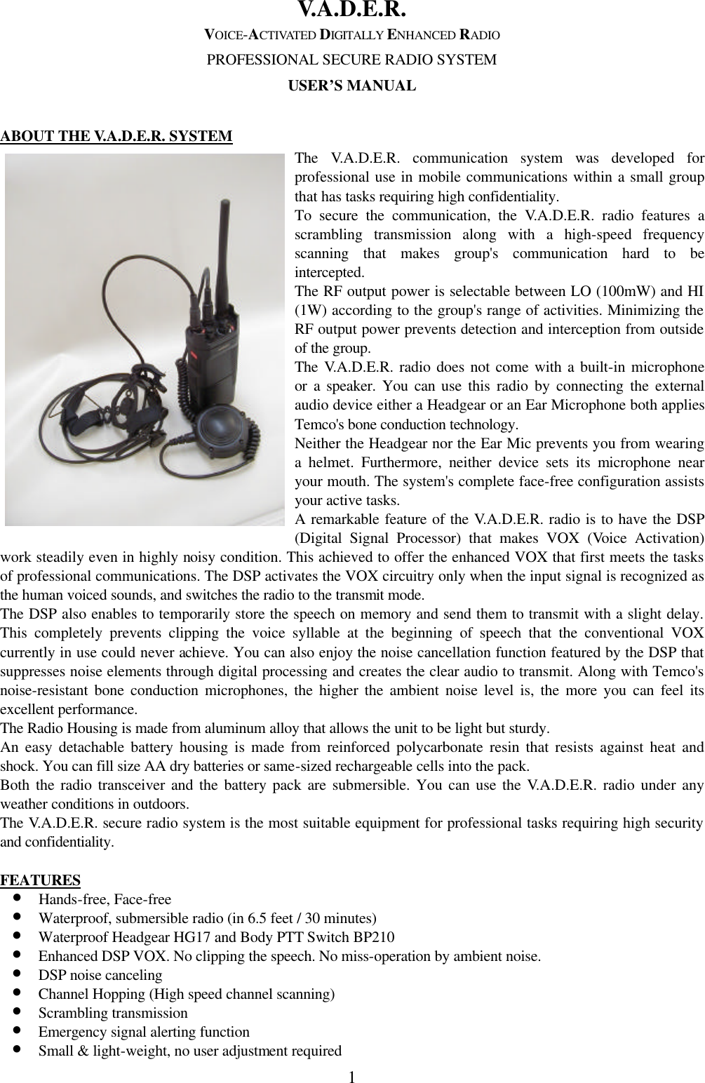 1 V.A.D.E.R. VOICE-ACTIVATED DIGITALLY ENHANCED RADIO PROFESSIONAL SECURE RADIO SYSTEM USER&rsquo;S MANUAL  ABOUT THE V.A.D.E.R. SYSTEM The V.A.D.E.R. communication system was developed for professional use in mobile communications within a small group that has tasks requiring high confidentiality.   To secure the communication, the V.A.D.E.R. radio features a scrambling transmission along with a high-speed frequency scanning that makes group's communication hard to be intercepted. The RF output power is selectable between LO (100mW) and HI (1W) according to the group's range of activities. Minimizing the RF output power prevents detection and interception from outside of the group. The V.A.D.E.R. radio does not come with a built-in microphone or a speaker. You can use this radio by connecting the external audio device either a Headgear or an Ear Microphone both applies Temco's bone conduction technology.   Neither the Headgear nor the Ear Mic prevents you from wearing a helmet. Furthermore, neither device sets its microphone near your mouth. The system's complete face-free configuration assists your active tasks.   A remarkable feature of the V.A.D.E.R. radio is to have the DSP (Digital Signal Processor) that makes VOX (Voice Activation) work steadily even in highly noisy condition. This achieved to offer the enhanced VOX that first meets the tasks of professional communications. The DSP activates the VOX circuitry only when the input signal is recognized as the human voiced sounds, and switches the radio to the transmit mode.   The DSP also enables to temporarily store the speech on memory and send them to transmit with a slight delay. This completely prevents clipping the voice syllable at the beginning of speech that the conventional VOX currently in use could never achieve. You can also enjoy the noise cancellation function featured by the DSP that suppresses noise elements through digital processing and creates the clear audio to transmit. Along with Temco's noise-resistant bone conduction microphones, the higher the ambient noise level is, the more you can feel its excellent performance.   The Radio Housing is made from aluminum alloy that allows the unit to be light but sturdy.   An easy detachable battery housing is made from reinforced polycarbonate resin that resists against heat and shock. You can fill size AA dry batteries or same-sized rechargeable cells into the pack.   Both the radio transceiver and the battery pack are submersible. You can use the V.A.D.E.R. radio under any weather conditions in outdoors.   The V.A.D.E.R. secure radio system is the most suitable equipment for professional tasks requiring high security and confidentiality.  FEATURES &bull; Hands-free, Face-free &bull; Waterproof, submersible radio (in 6.5 feet / 30 minutes) &bull; Waterproof Headgear HG17 and Body PTT Switch BP210 &bull; Enhanced DSP VOX. No clipping the speech. No miss-operation by ambient noise. &bull; DSP noise canceling   &bull; Channel Hopping (High speed channel scanning)   &bull; Scrambling transmission &bull; Emergency signal alerting function &bull; Small &amp; light-weight, no user adjustment required  