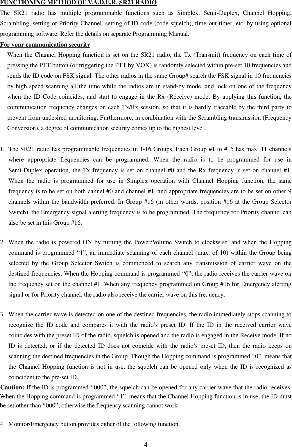 4 FUNCTIONING METHOD OF V.A.D.E.R. SR21 RADIO The SR21 radio has multiple programmable functions such as Simplex, Semi-Duplex, Channel Hopping, Scrambling, setting of Priority Channel, setting of ID code (code squelch), time-out-timer, etc. by using optional programming software. Refer the details on separate Programming Manual. For your communication security When the Channel Hopping function is set on the SR21 radio, the Tx (Transmit) frequency on each time of pressing the PTT button (or triggering the PTT by VOX) is randomly selected within pre-set 10 frequencies and sends the ID code on FSK signal. The other radios in the same Group# search the FSK signal in 10 frequencies by high speed scanning all the time while the radios are in stand-by mode, and lock on one of the frequency when the ID Code coincides, and start to engage in the Rx (Receive) mode. By applying this function, the communication frequency changes on each Tx/Rx session, so that it is hardly traceable by the third party to prevent from undesired monitoring. Furthermore, in combination with the Scrambling transmission (Frequency Conversion), a degree of communication security comes up to the highest level.  1.  The SR21 radio has programmable frequencies in 1-16 Groups. Each Group #1 to #15 has max. 11 channels where appropriate frequencies can be programmed. When the radio is to be programmed for use in Semi-Duplex operation, the Tx frequency is set on channel #0 and the Rx frequency is set on channel #1. When the radio is programmed for use in Simplex operation with Channel Hopping function, the same frequency is to be set on both cannel #0 and channel #1, and appropriate frequencies are to be set on other 9 channels within the bandwidth preferred. In Group #16 (in other words, position #16 at the Group Selector Switch), the Emergency signal alerting frequency is to be programmed. The frequency for Priority channel can also be set in this Group #16.  2.  When the radio is powered ON by turning the Power/Volume Switch to clockwise, and when the Hopping command is programmed &ldquo;1&rdquo;, an immediate scanning of each channel (max. of 10) within the Group being selected by the Group Selector Switch is commenced to search any transmission of carrier wave on the destined frequencies. When the Hopping command is programmed &ldquo;0&rdquo;, the radio receives the carrier wave on the frequency set on the channel #1. When any frequency programmed on Group #16 for Emergency alerting signal or for Priority channel, the radio also receive the carrier wave on this frequency.  3.  When the carrier wave is detected on one of the destined frequencies, the radio immediately stops scanning to recognize the ID code and compares it with the radio&rsquo;s preset ID. If the ID in the received carrier wave coincides with the preset ID of the radio, squelch is opened and the radio is engaged in the Receive mode. If no ID is detected, or if the detected ID does not coincide with the radio&rsquo;s preset ID, then the radio keeps on scanning the destined frequencies in the Group. Though the Hopping command is programmed &ldquo;0&rdquo;, means that the Channel Hopping function is not in use, the squelch can be opened only when the ID is recognized as coincident to the pre-set ID. Caution: If the ID is programmed &ldquo;000&rdquo;, the squelch can be opened for any carrier wave that the radio receives. When the Hopping command is programmed &ldquo;1&rdquo;, means that the Channel Hopping function is in use, the ID must be set other than &ldquo;000&rdquo;, otherwise the frequency scanning cannot work.  4.  Monitor/Emergency button provides either of the following function.  