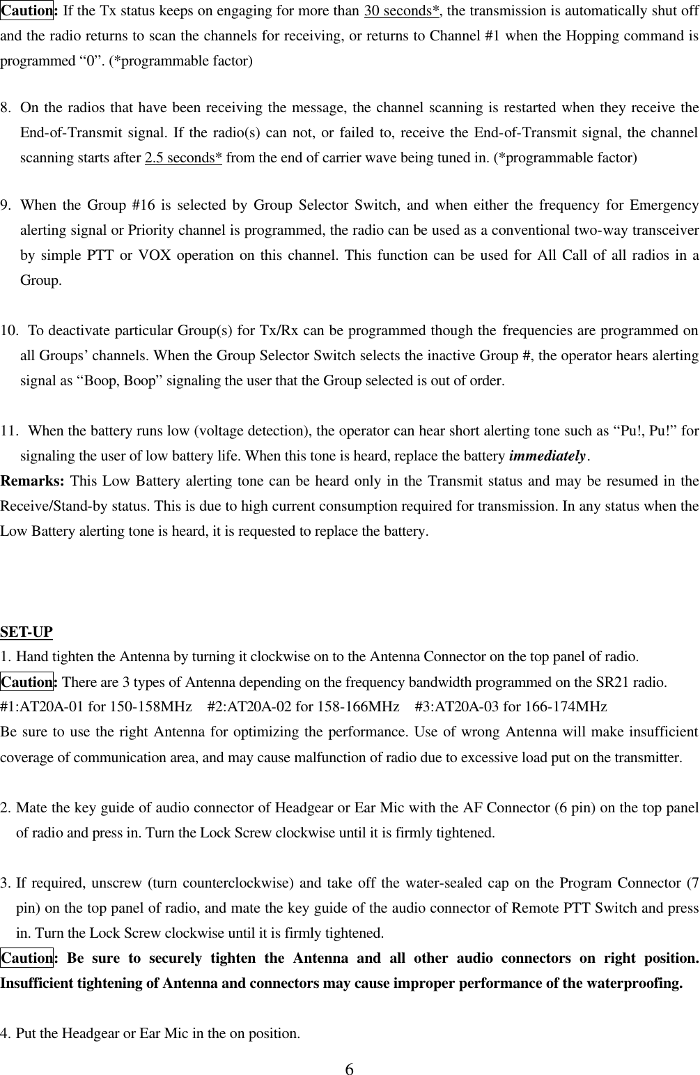 6 Caution: If the Tx status keeps on engaging for more than 30 seconds*, the transmission is automatically shut off and the radio returns to scan the channels for receiving, or returns to Channel #1 when the Hopping command is programmed &ldquo;0&rdquo;. (*programmable factor)  8.  On the radios that have been receiving the message, the channel scanning is restarted when they receive the End-of-Transmit signal. If the radio(s) can not, or failed to, receive the End-of-Transmit signal, the channel scanning starts after 2.5 seconds* from the end of carrier wave being tuned in. (*programmable factor)  9.  When the Group #16 is selected by Group Selector Switch, and when either the frequency for Emergency alerting signal or Priority channel is programmed, the radio can be used as a conventional two-way transceiver by simple PTT or VOX operation on this channel. This function can be used for All Call of all radios in a Group.  10.  To deactivate particular Group(s) for Tx/Rx can be programmed though the frequencies are programmed on all Groups&rsquo; channels. When the Group Selector Switch selects the inactive Group #, the operator hears alerting signal as &ldquo;Boop, Boop&rdquo; signaling the user that the Group selected is out of order.  11.  When the battery runs low (voltage detection), the operator can hear short alerting tone such as &ldquo;Pu!, Pu!&rdquo; for signaling the user of low battery life. When this tone is heard, replace the battery immediately. Remarks: This Low Battery alerting tone can be heard only in the Transmit status and may be resumed in the Receive/Stand-by status. This is due to high current consumption required for transmission. In any status when the Low Battery alerting tone is heard, it is requested to replace the battery.    SET-UP 1. Hand tighten the Antenna by turning it clockwise on to the Antenna Connector on the top panel of radio. Caution: There are 3 types of Antenna depending on the frequency bandwidth programmed on the SR21 radio. #1:AT20A-01 for 150-158MHz  #2:AT20A-02 for 158-166MHz  #3:AT20A-03 for 166-174MHz Be sure to use the right Antenna for optimizing the performance. Use of wrong Antenna will make insufficient coverage of communication area, and may cause malfunction of radio due to excessive load put on the transmitter.  2. Mate the key guide of audio connector of Headgear or Ear Mic with the AF Connector (6 pin) on the top panel of radio and press in. Turn the Lock Screw clockwise until it is firmly tightened.  3. If required, unscrew (turn counterclockwise) and take off the water-sealed cap on the Program Connector (7 pin) on the top panel of radio, and mate the key guide of the audio connector of Remote PTT Switch and press in. Turn the Lock Screw clockwise until it is firmly tightened. Caution: Be sure to securely tighten the Antenna and all other audio connectors on right position. Insufficient tightening of Antenna and connectors may cause improper performance of the waterproofing.  4. Put the Headgear or Ear Mic in the on position. 