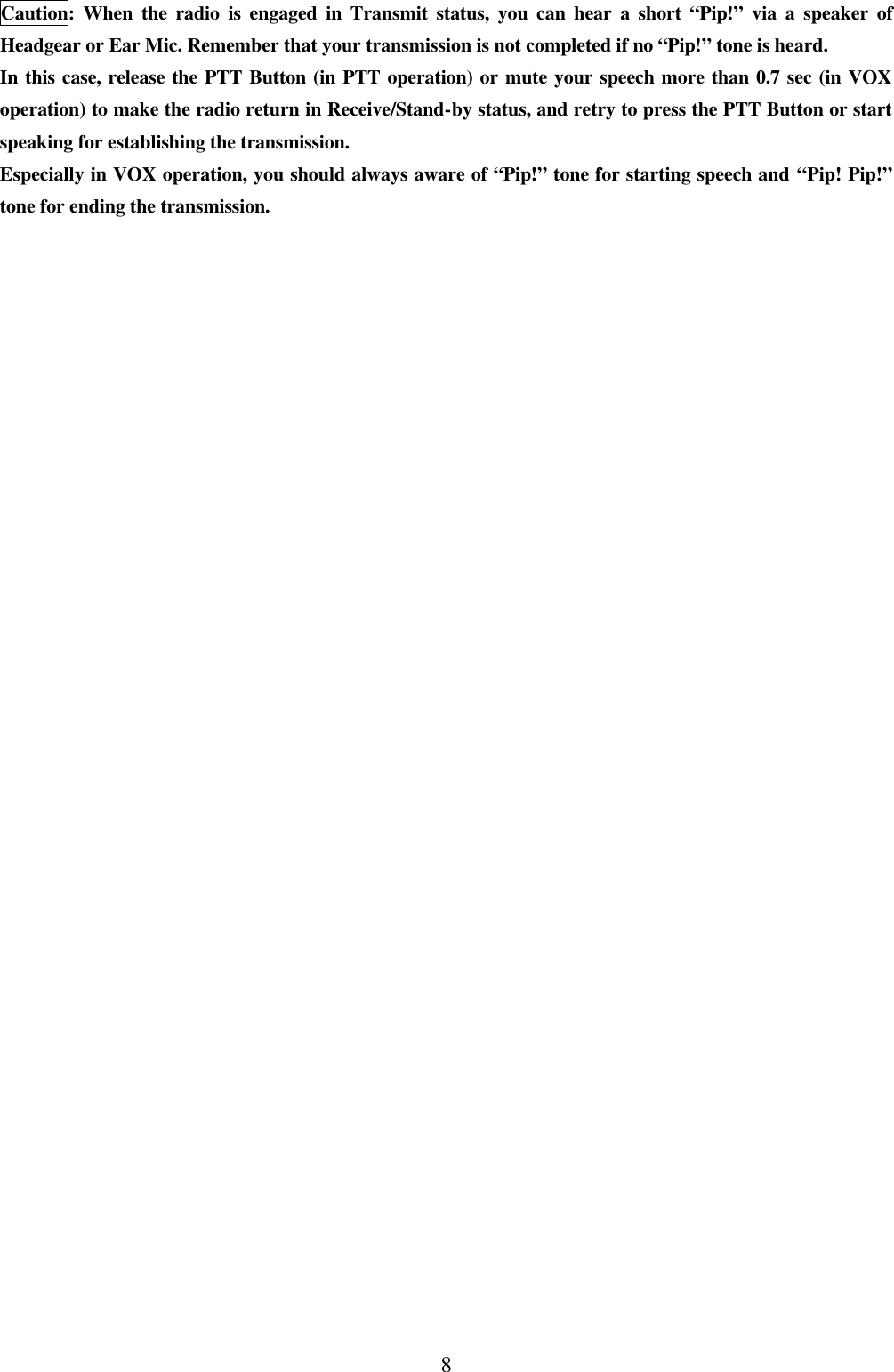 8 Caution: When the radio is engaged in Transmit status, you can hear a short  &ldquo;Pip!&rdquo; via a speaker of Headgear or Ear Mic. Remember that your transmission is not completed if no &ldquo;Pip!&rdquo; tone is heard. In this case, release the PTT Button (in PTT operation) or mute your speech more than 0.7 sec (in VOX operation) to make the radio return in Receive/Stand-by status, and retry to press the PTT Button or start speaking for establishing the transmission. Especially in VOX operation, you should always aware of &ldquo;Pip!&rdquo; tone for starting speech and &ldquo;Pip! Pip!&rdquo; tone for ending the transmission. 