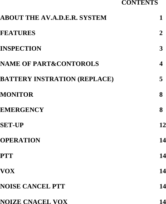 CONTENTS  ABOUT THE AV.A.D.E.R. SYSTEM    1  FEATURES     2  INSPECTION     3  NAME OF PART&amp;CONTOROLS      4  BATTERY INSTRATION (REPLACE)    5  MONITOR     8  EMERGENCY     8  SET-UP      12  OPERATION     14  PTT      14  VOX      14  NOISE CANCEL PTT    14  NOIZE CNACEL VOX    14                        
