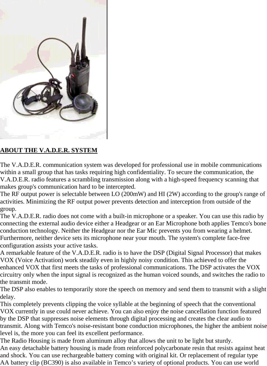   ABOUT THE V.A.D.E.R. SYSTEM  The V.A.D.E.R. communication system was developed for professional use in mobile communications within a small group that has tasks requiring high confidentiality. To secure the communication, the V.A.D.E.R. radio features a scrambling transmission along with a high-speed frequency scanning that makes group's communication hard to be intercepted.   The RF output power is selectable between LO (200mW) and HI (2W) according to the group's range of activities. Minimizing the RF output power prevents detection and interception from outside of the group.  The V.A.D.E.R. radio does not come with a built-in microphone or a speaker. You can use this radio by connecting the external audio device either a Headgear or an Ear Microphone both applies Temco's bone conduction technology. Neither the Headgear nor the Ear Mic prevents you from wearing a helmet. Furthermore, neither device sets its microphone near your mouth. The system's complete face-free configuration assists your active tasks. A remarkable feature of the V.A.D.E.R. radio is to have the DSP (Digital Signal Processor) that makes VOX (Voice Activation) work steadily even in highly noisy condition. This achieved to offer the enhanced VOX that first meets the tasks of professional communications. The DSP activates the VOX circuitry only when the input signal is recognized as the human voiced sounds, and switches the radio to the transmit mode.   The DSP also enables to temporarily store the speech on memory and send them to transmit with a slight delay.  This completely prevents clipping the voice syllable at the beginning of speech that the conventional VOX currently in use could never achieve. You can also enjoy the noise cancellation function featured by the DSP that suppresses noise elements through digital processing and creates the clear audio to transmit. Along with Temco's noise-resistant bone conduction microphones, the higher the ambient noise level is, the more you can feel its excellent performance. The Radio Housing is made from aluminum alloy that allows the unit to be light but sturdy. An easy detachable battery housing is made from reinforced polycarbonate resin that resists against heat and shock. You can use rechargeable battery coming with original kit. Or replacement of regular type AA battery clip (BC390) is also available in Temco&rsquo;s variety of optional products. You can use world 