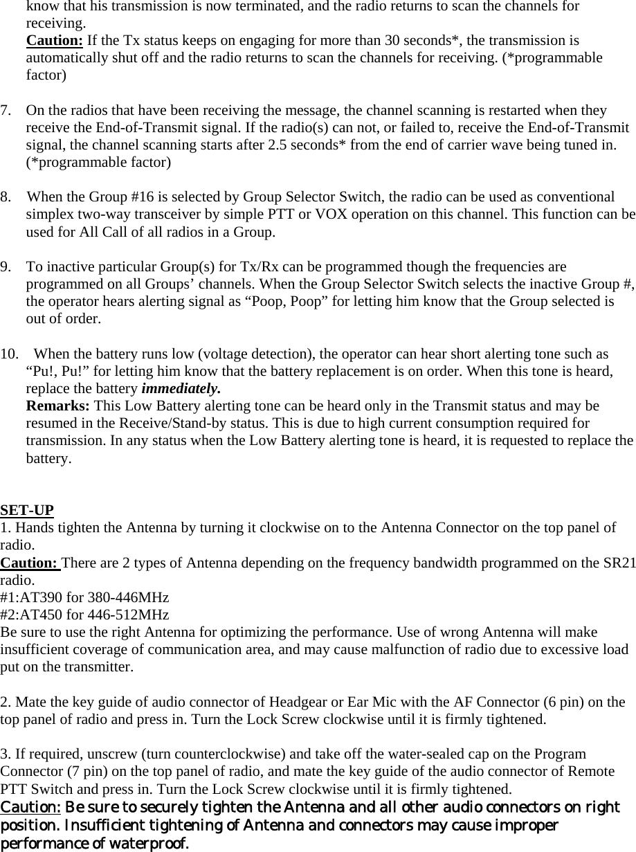 know that his transmission is now terminated, and the radio returns to scan the channels for receiving. Caution: If the Tx status keeps on engaging for more than 30 seconds*, the transmission is automatically shut off and the radio returns to scan the channels for receiving. (*programmable factor)  7.  On the radios that have been receiving the message, the channel scanning is restarted when they receive the End-of-Transmit signal. If the radio(s) can not, or failed to, receive the End-of-Transmit signal, the channel scanning starts after 2.5 seconds* from the end of carrier wave being tuned in. (*programmable factor)  8.    When the Group #16 is selected by Group Selector Switch, the radio can be used as conventional simplex two-way transceiver by simple PTT or VOX operation on this channel. This function can be used for All Call of all radios in a Group.  9.  To inactive particular Group(s) for Tx/Rx can be programmed though the frequencies are programmed on all Groups&rsquo; channels. When the Group Selector Switch selects the inactive Group #, the operator hears alerting signal as &ldquo;Poop, Poop&rdquo; for letting him know that the Group selected is out of order.  10.    When the battery runs low (voltage detection), the operator can hear short alerting tone such as &ldquo;Pu!, Pu!&rdquo; for letting him know that the battery replacement is on order. When this tone is heard, replace the battery immediately. Remarks: This Low Battery alerting tone can be heard only in the Transmit status and may be resumed in the Receive/Stand-by status. This is due to high current consumption required for transmission. In any status when the Low Battery alerting tone is heard, it is requested to replace the battery.   SET-UP 1. Hands tighten the Antenna by turning it clockwise on to the Antenna Connector on the top panel of radio. Caution: There are 2 types of Antenna depending on the frequency bandwidth programmed on the SR21 radio. #1:AT390 for 380-446MHz   #2:AT450 for 446-512MHz   Be sure to use the right Antenna for optimizing the performance. Use of wrong Antenna will make insufficient coverage of communication area, and may cause malfunction of radio due to excessive load put on the transmitter.    2. Mate the key guide of audio connector of Headgear or Ear Mic with the AF Connector (6 pin) on the top panel of radio and press in. Turn the Lock Screw clockwise until it is firmly tightened.    3. If required, unscrew (turn counterclockwise) and take off the water-sealed cap on the Program Connector (7 pin) on the top panel of radio, and mate the key guide of the audio connector of Remote PTT Switch and press in. Turn the Lock Screw clockwise until it is firmly tightened. Caution: Be sure to securely tighten the Antenna and all other audio connectors on right position. Insufficient tightening of Antenna and connectors may cause improper performance of waterproof.  