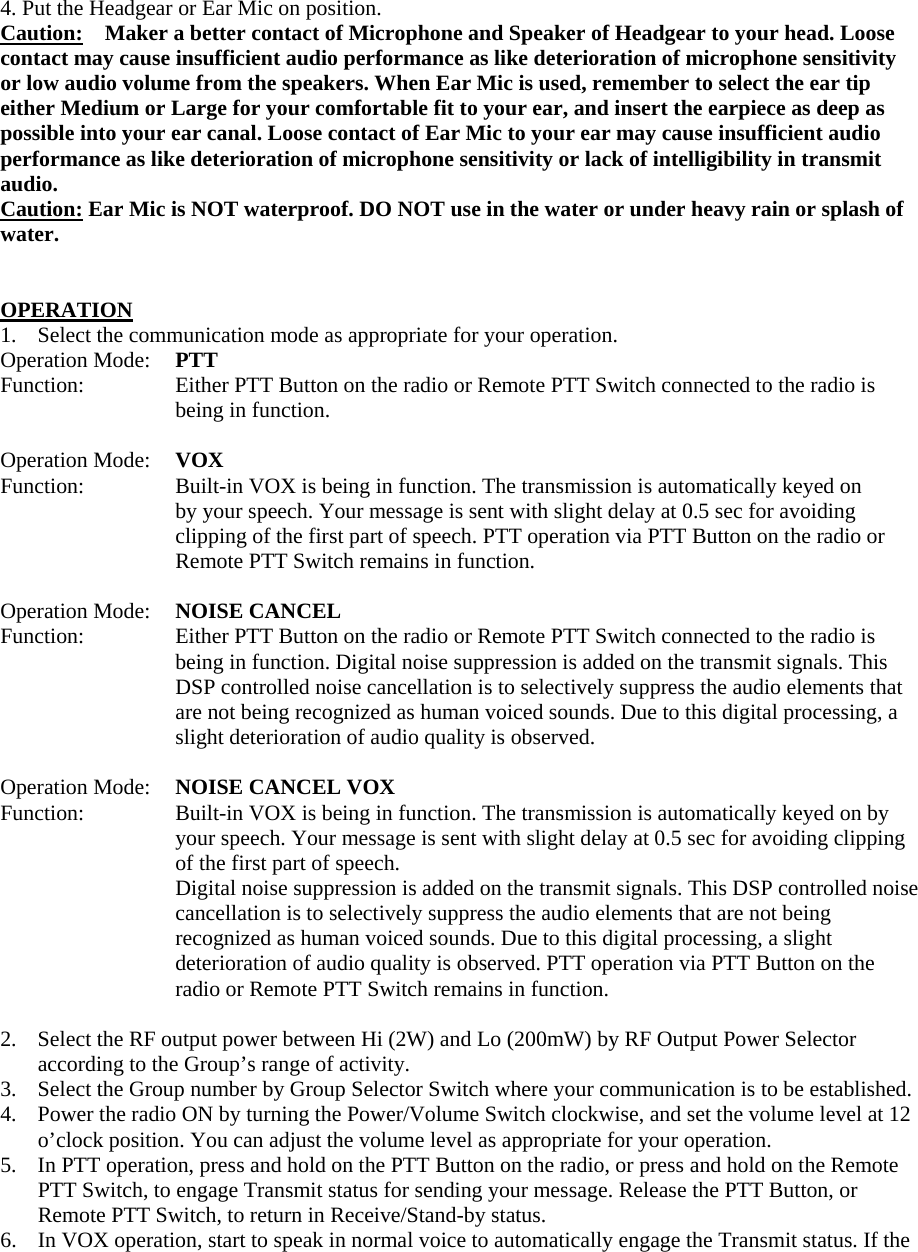 4. Put the Headgear or Ear Mic on position. Caution:    Maker a better contact of Microphone and Speaker of Headgear to your head. Loose contact may cause insufficient audio performance as like deterioration of microphone sensitivity or low audio volume from the speakers. When Ear Mic is used, remember to select the ear tip either Medium or Large for your comfortable fit to your ear, and insert the earpiece as deep as possible into your ear canal. Loose contact of Ear Mic to your ear may cause insufficient audio performance as like deterioration of microphone sensitivity or lack of intelligibility in transmit audio. Caution: Ear Mic is NOT waterproof. DO NOT use in the water or under heavy rain or splash of water.   OPERATION 1.  Select the communication mode as appropriate for your operation. Operation Mode:  PTT Function:  Either PTT Button on the radio or Remote PTT Switch connected to the radio is being in function.  Operation Mode:  VOX Function:   Built-in VOX is being in function. The transmission is automatically keyed on by your speech. Your message is sent with slight delay at 0.5 sec for avoiding clipping of the first part of speech. PTT operation via PTT Button on the radio or Remote PTT Switch remains in function.  Operation Mode:  NOISE CANCEL Function:  Either PTT Button on the radio or Remote PTT Switch connected to the radio is being in function. Digital noise suppression is added on the transmit signals. This DSP controlled noise cancellation is to selectively suppress the audio elements that are not being recognized as human voiced sounds. Due to this digital processing, a slight deterioration of audio quality is observed.  Operation Mode:  NOISE CANCEL VOX Function:  Built-in VOX is being in function. The transmission is automatically keyed on by your speech. Your message is sent with slight delay at 0.5 sec for avoiding clipping of the first part of speech. Digital noise suppression is added on the transmit signals. This DSP controlled noise cancellation is to selectively suppress the audio elements that are not being recognized as human voiced sounds. Due to this digital processing, a slight deterioration of audio quality is observed. PTT operation via PTT Button on the radio or Remote PTT Switch remains in function.  2.  Select the RF output power between Hi (2W) and Lo (200mW) by RF Output Power Selector according to the Group&rsquo;s range of activity.   3.  Select the Group number by Group Selector Switch where your communication is to be established. 4.    Power the radio ON by turning the Power/Volume Switch clockwise, and set the volume level at 12 o&rsquo;clock position. You can adjust the volume level as appropriate for your operation. 5.    In PTT operation, press and hold on the PTT Button on the radio, or press and hold on the Remote PTT Switch, to engage Transmit status for sending your message. Release the PTT Button, or Remote PTT Switch, to return in Receive/Stand-by status. 6.    In VOX operation, start to speak in normal voice to automatically engage the Transmit status. If the 