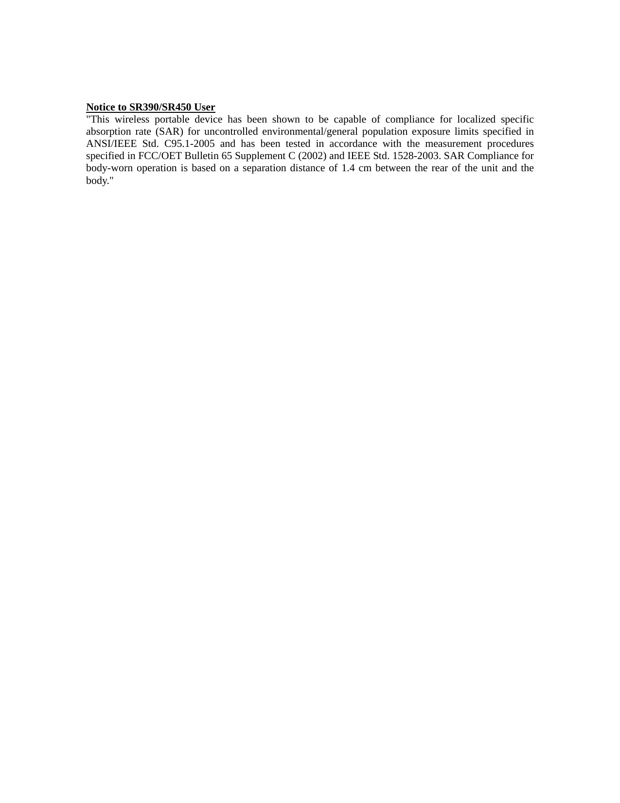 Notice to SR390/SR450 User "This wireless portable device has been shown to be capable of compliance for localized specific absorption rate (SAR) for uncontrolled environmental/general population exposure limits specified in ANSI/IEEE Std. C95.1-2005 and has been tested in accordance with the measurement procedures specified in FCC/OET Bulletin 65 Supplement C (2002) and IEEE Std. 1528-2003. SAR Compliance for body-worn operation is based on a separation distance of 1.4 cm between the rear of the unit and the body."                                            
