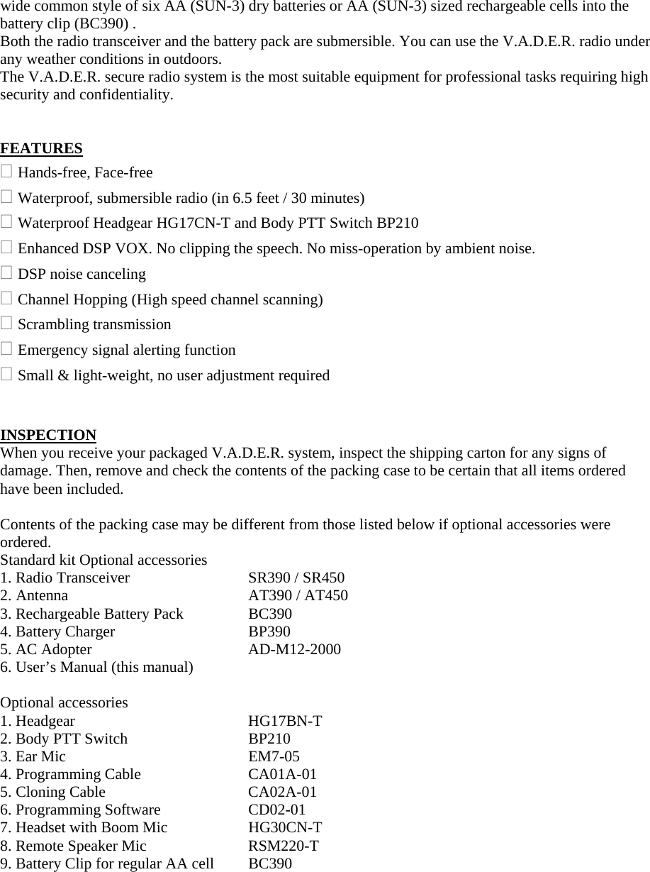 wide common style of six AA (SUN-3) dry batteries or AA (SUN-3) sized rechargeable cells into the battery clip (BC390) . Both the radio transceiver and the battery pack are submersible. You can use the V.A.D.E.R. radio under any weather conditions in outdoors. The V.A.D.E.R. secure radio system is the most suitable equipment for professional tasks requiring high security and confidentiality.   FEATURES  Hands-free, Face-free  Waterproof, submersible radio (in 6.5 feet / 30 minutes)  Waterproof Headgear HG17CN-T and Body PTT Switch BP210  Enhanced DSP VOX. No clipping the speech. No miss-operation by ambient noise.  DSP noise canceling  Channel Hopping (High speed channel scanning)  Scrambling transmission  Emergency signal alerting function  Small &amp; light-weight, no user adjustment required   INSPECTION When you receive your packaged V.A.D.E.R. system, inspect the shipping carton for any signs of damage. Then, remove and check the contents of the packing case to be certain that all items ordered have been included.  Contents of the packing case may be different from those listed below if optional accessories were ordered. Standard kit Optional accessories 1. Radio Transceiver    SR390 / SR450 2. Antenna   AT390 / AT450 3. Rechargeable Battery Pack   BC390 4. Battery Charger      BP390 5. AC Adopter      AD-M12-2000 6. User&rsquo;s Manual (this manual)  Optional accessories 1. Headgear   HG17BN-T 2. Body PTT Switch      BP210 3. Ear Mic   EM7-05 4. Programming Cable    CA01A-01 5. Cloning Cable   CA02A-01 6. Programming Software    CD02-01 7. Headset with Boom Mic    HG30CN-T 8. Remote Speaker Mic    RSM220-T 9. Battery Clip for regular AA cell  BC390  