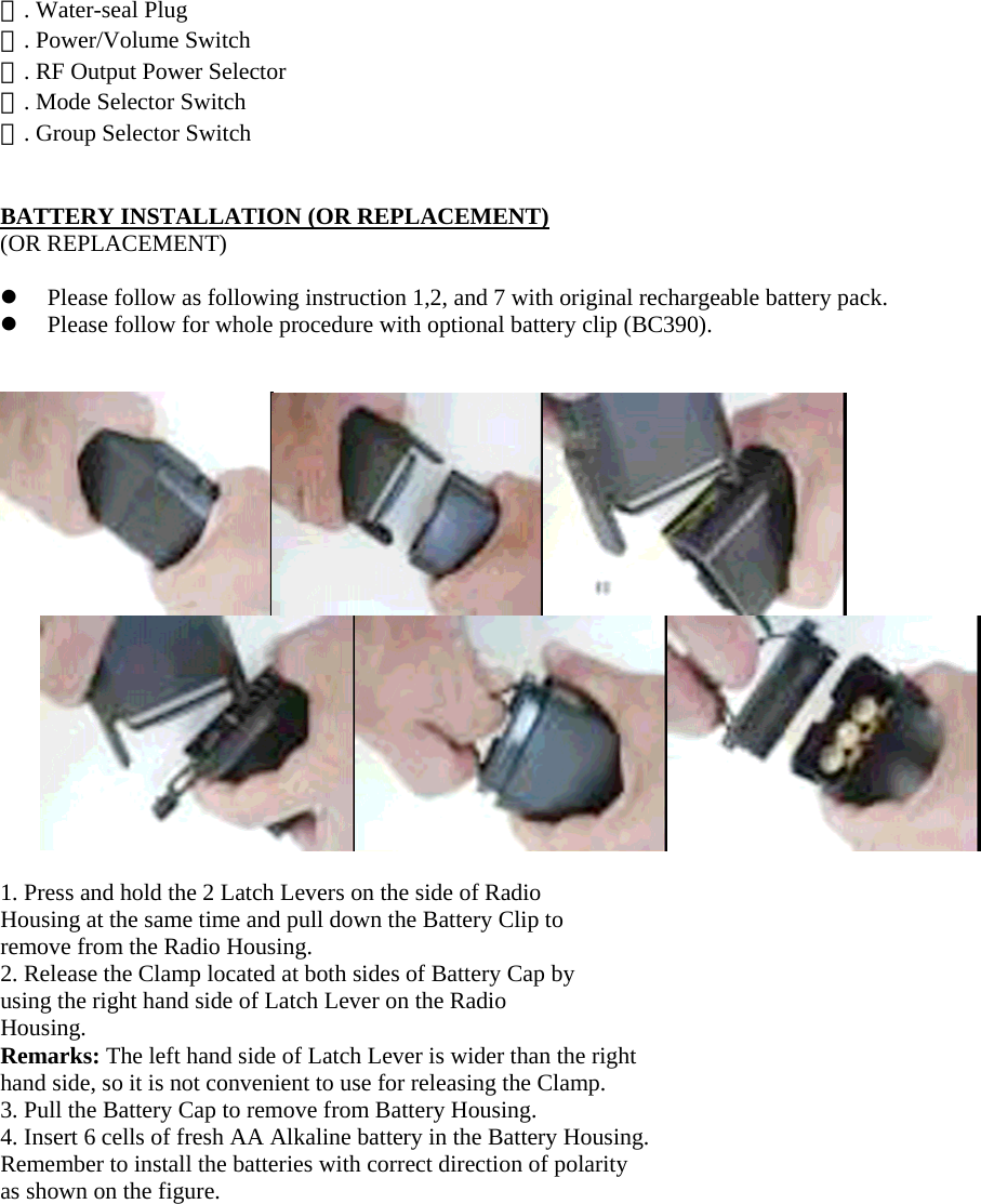 ⑮. Water-seal Plug ⑯. Power/Volume Switch ⑰. RF Output Power Selector ⑱. Mode Selector Switch ⑲. Group Selector Switch   BATTERY INSTALLATION (OR REPLACEMENT) (OR REPLACEMENT)    Please follow as following instruction 1,2, and 7 with original rechargeable battery pack.   Please follow for whole procedure with optional battery clip (BC390).      1. Press and hold the 2 Latch Levers on the side of Radio Housing at the same time and pull down the Battery Clip to remove from the Radio Housing. 2. Release the Clamp located at both sides of Battery Cap by using the right hand side of Latch Lever on the Radio Housing. Remarks: The left hand side of Latch Lever is wider than the right hand side, so it is not convenient to use for releasing the Clamp. 3. Pull the Battery Cap to remove from Battery Housing. 4. Insert 6 cells of fresh AA Alkaline battery in the Battery Housing. Remember to install the batteries with correct direction of polarity as shown on the figure. 