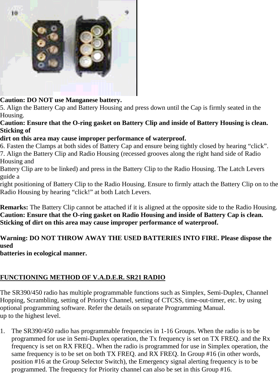  Caution: DO NOT use Manganese battery. 5. Align the Battery Cap and Battery Housing and press down until the Cap is firmly seated in the Housing. Caution: Ensure that the O-ring gasket on Battery Clip and inside of Battery Housing is clean. Sticking of dirt on this area may cause improper performance of waterproof. 6. Fasten the Clamps at both sides of Battery Cap and ensure being tightly closed by hearing &ldquo;click&rdquo;. 7. Align the Battery Clip and Radio Housing (recessed grooves along the right hand side of Radio Housing and Battery Clip are to be linked) and press in the Battery Clip to the Radio Housing. The Latch Levers guide a right positioning of Battery Clip to the Radio Housing. Ensure to firmly attach the Battery Clip on to the Radio Housing by hearing &ldquo;click!&rdquo; at both Latch Levers.  Remarks: The Battery Clip cannot be attached if it is aligned at the opposite side to the Radio Housing. Caution: Ensure that the O-ring gasket on Radio Housing and inside of Battery Cap is clean. Sticking of dirt on this area may cause improper performance of waterproof.  Warning: DO NOT THROW AWAY THE USED BATTERIES INTO FIRE. Please dispose the used batteries in ecological manner.   FUNCTIONING METHOD OF V.A.D.E.R. SR21 RADIO  The SR390/450 radio has multiple programmable functions such as Simplex, Semi-Duplex, Channel Hopping, Scrambling, setting of Priority Channel, setting of CTCSS, time-out-timer, etc. by using optional programming software. Refer the details on separate Programming Manual. up to the highest level.  1.  The SR390/450 radio has programmable frequencies in 1-16 Groups. When the radio is to be programmed for use in Semi-Duplex operation, the Tx frequency is set on TX FREQ. and the Rx frequency is set on RX FREQ.. When the radio is programmed for use in Simplex operation, the same frequency is to be set on both TX FREQ. and RX FREQ. In Group #16 (in other words, position #16 at the Group Selector Switch), the Emergency signal alerting frequency is to be programmed. The frequency for Priority channel can also be set in this Group #16.  
