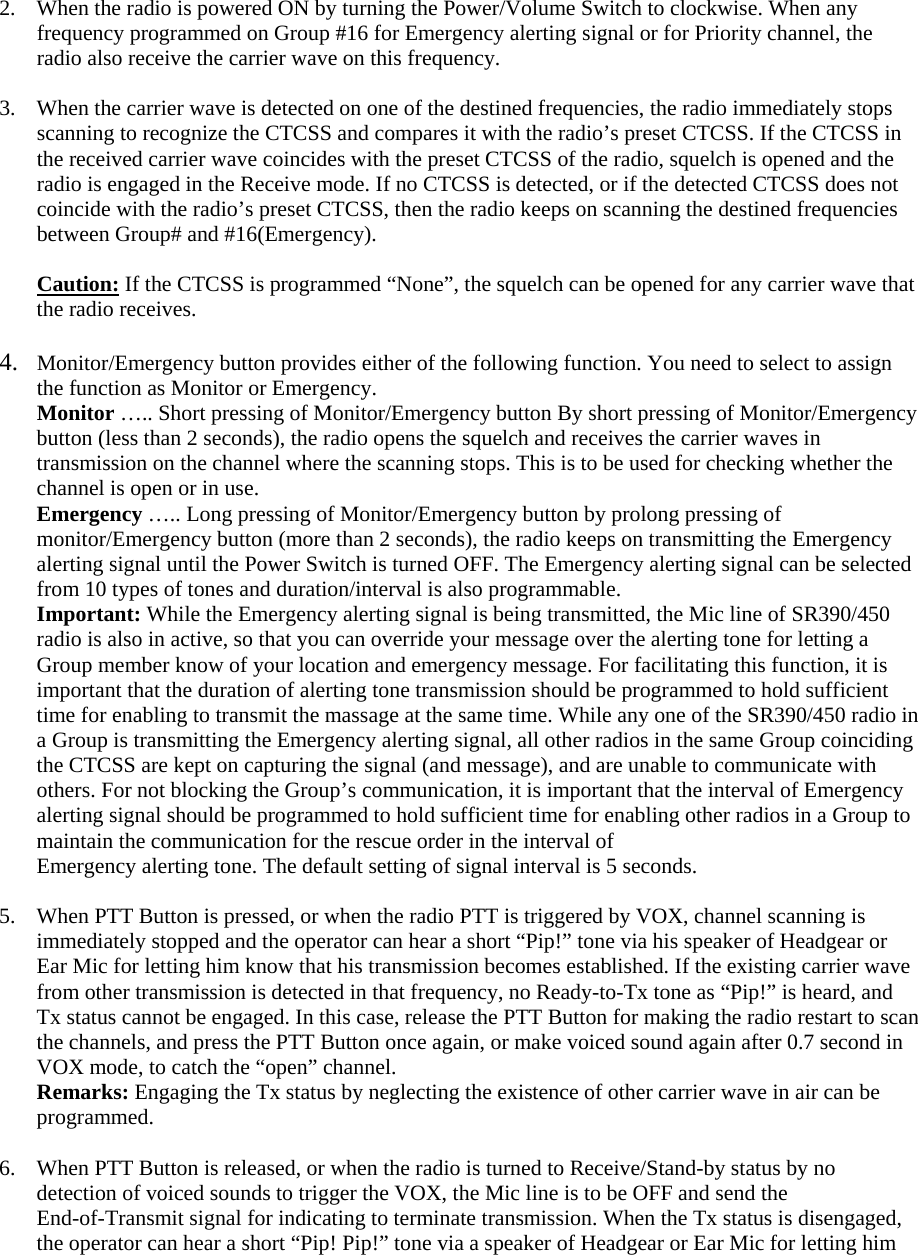 2.  When the radio is powered ON by turning the Power/Volume Switch to clockwise. When any frequency programmed on Group #16 for Emergency alerting signal or for Priority channel, the radio also receive the carrier wave on this frequency.    3.  When the carrier wave is detected on one of the destined frequencies, the radio immediately stops scanning to recognize the CTCSS and compares it with the radio&rsquo;s preset CTCSS. If the CTCSS in the received carrier wave coincides with the preset CTCSS of the radio, squelch is opened and the radio is engaged in the Receive mode. If no CTCSS is detected, or if the detected CTCSS does not coincide with the radio&rsquo;s preset CTCSS, then the radio keeps on scanning the destined frequencies between Group# and #16(Emergency).    Caution: If the CTCSS is programmed &ldquo;None&rdquo;, the squelch can be opened for any carrier wave that the radio receives.    4.  Monitor/Emergency button provides either of the following function. You need to select to assign the function as Monitor or Emergency.   Monitor &hellip;.. Short pressing of Monitor/Emergency button By short pressing of Monitor/Emergency button (less than 2 seconds), the radio opens the squelch and receives the carrier waves in transmission on the channel where the scanning stops. This is to be used for checking whether the channel is open or in use. Emergency &hellip;.. Long pressing of Monitor/Emergency button by prolong pressing of monitor/Emergency button (more than 2 seconds), the radio keeps on transmitting the Emergency alerting signal until the Power Switch is turned OFF. The Emergency alerting signal can be selected from 10 types of tones and duration/interval is also programmable. Important: While the Emergency alerting signal is being transmitted, the Mic line of SR390/450 radio is also in active, so that you can override your message over the alerting tone for letting a Group member know of your location and emergency message. For facilitating this function, it is important that the duration of alerting tone transmission should be programmed to hold sufficient time for enabling to transmit the massage at the same time. While any one of the SR390/450 radio in a Group is transmitting the Emergency alerting signal, all other radios in the same Group coinciding the CTCSS are kept on capturing the signal (and message), and are unable to communicate with others. For not blocking the Group&rsquo;s communication, it is important that the interval of Emergency alerting signal should be programmed to hold sufficient time for enabling other radios in a Group to maintain the communication for the rescue order in the interval of Emergency alerting tone. The default setting of signal interval is 5 seconds.  5.  When PTT Button is pressed, or when the radio PTT is triggered by VOX, channel scanning is immediately stopped and the operator can hear a short &ldquo;Pip!&rdquo; tone via his speaker of Headgear or Ear Mic for letting him know that his transmission becomes established. If the existing carrier wave from other transmission is detected in that frequency, no Ready-to-Tx tone as &ldquo;Pip!&rdquo; is heard, and Tx status cannot be engaged. In this case, release the PTT Button for making the radio restart to scan the channels, and press the PTT Button once again, or make voiced sound again after 0.7 second in VOX mode, to catch the &ldquo;open&rdquo; channel.   Remarks: Engaging the Tx status by neglecting the existence of other carrier wave in air can be programmed.  6.  When PTT Button is released, or when the radio is turned to Receive/Stand-by status by no detection of voiced sounds to trigger the VOX, the Mic line is to be OFF and send the End-of-Transmit signal for indicating to terminate transmission. When the Tx status is disengaged, the operator can hear a short &ldquo;Pip! Pip!&rdquo; tone via a speaker of Headgear or Ear Mic for letting him 