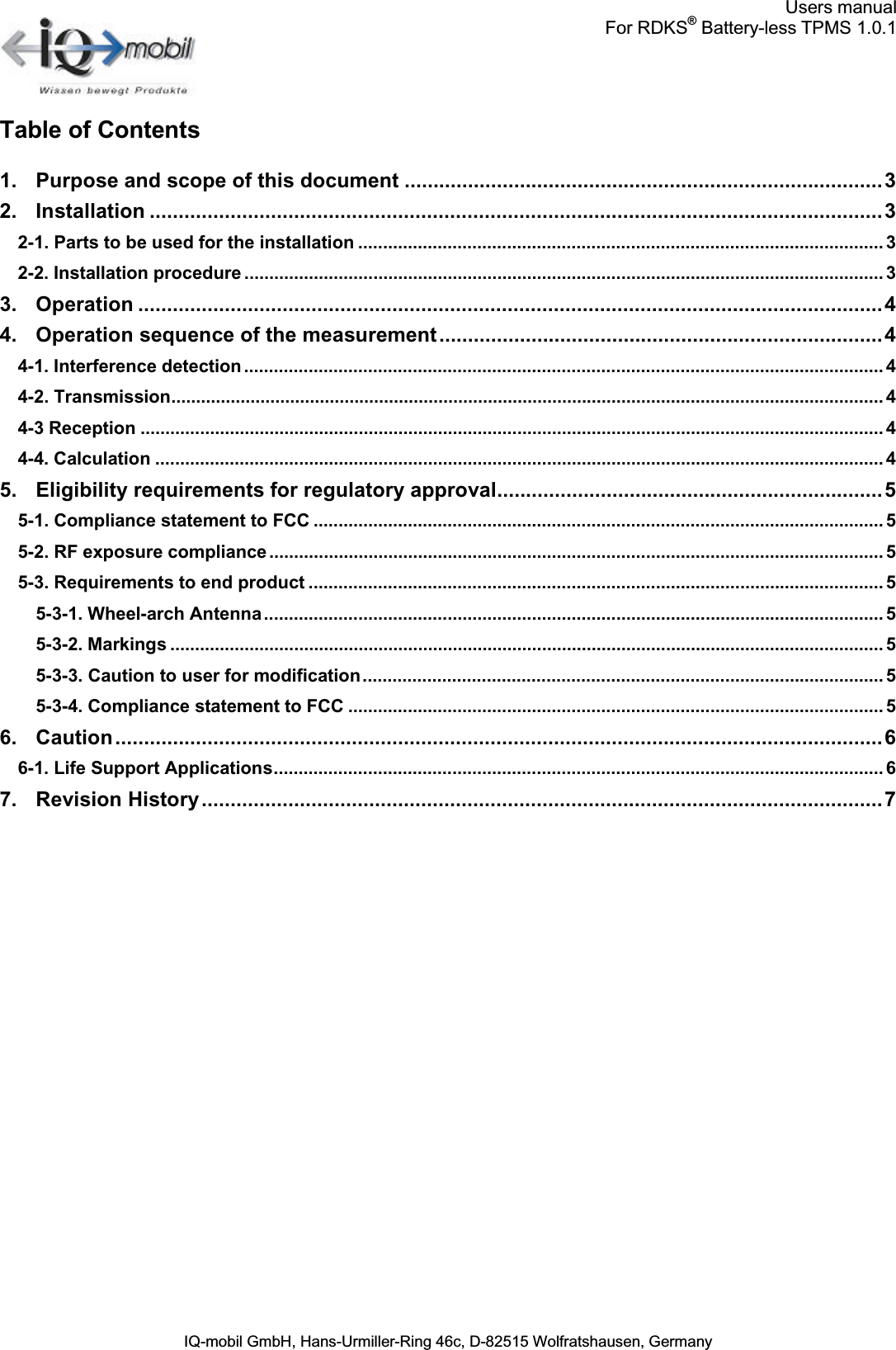 Users manualFor RDKS®Battery-less TPMS 1.0.1IQ-mobil GmbH, Hans-Urmiller-Ring 46c, D-82515 Wolfratshausen, GermanyTable of Contents1. Purpose and scope of this document ...................................................................................32. Installation ...............................................................................................................................32-1. Parts to be used for the installation .......................................................................................................... 32-2. Installation procedure ................................................................................................................................. 33. Operation .................................................................................................................................44. Operation sequence of the measurement.............................................................................44-1. Interference detection ................................................................................................................................. 44-2. Transmission................................................................................................................................................ 44-3 Reception ...................................................................................................................................................... 44-4. Calculation ................................................................................................................................................... 45. Eligibility requirements for regulatory approval...................................................................55-1. Compliance statement to FCC ................................................................................................................... 55-2. RF exposure compliance............................................................................................................................ 55-3. Requirements to end product .................................................................................................................... 55-3-1. Wheel-arch Antenna............................................................................................................................. 55-3-2. Markings ................................................................................................................................................ 55-3-3. Caution to user for modification......................................................................................................... 55-3-4. Compliance statement to FCC ............................................................................................................ 56. Caution.....................................................................................................................................66-1. Life Support Applications........................................................................................................................... 67. Revision History......................................................................................................................7