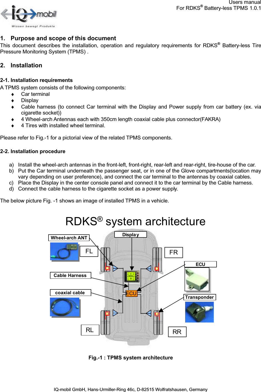 Users manualFor RDKS®Battery-less TPMS 1.0.1IQ-mobil GmbH, Hans-Urmiller-Ring 46c, D-82515 Wolfratshausen, Germany1. Purpose and scope of this documentThis  document  describes the installation,  operation  and  regulatory  requirements  for  RDKS®  Battery-less  TirePressure Monitoring System (TPMS) .2. Installation2-1. Installation requirementsA TPMS system consists of the following components:♦  Car terminal♦  Display♦  Cable  harness  (to connect Car  terminal  with  the Display  and Power  supply  from car  battery (ex.  viacigarette socket))♦  4 Wheel-arch Antennas each with 350cm length coaxial cable plus connector(FAKRA)♦  4 Tires with installed wheel terminal.Please refer to Fig.-1 for a pictorial view of the related TPMS components.2-2. Installation procedurea) Install the wheel-arch antennas in the front-left, front-right, rear-left and rear-right, tire-house of the car.b) Put the Car terminal underneath the passenger seat, or in one of the Glove compartments(location may vary depending on user preference), and connect the car terminal to the antennas by coaxial cables.c) Place the Display in the center console panel and connect it to the car terminal by the Cable harness.d) Connect the cable harness to the cigarette socket as a power supply.The below picture Fig. -1 shows an image of installed TPMS in a vehicle.Fig.-1 : TPMS system architectureRDKS®system architectureFRFLRL RRECU TransponderDispla yWheel-arch ANTcoaxial cable ECUCable Harness 