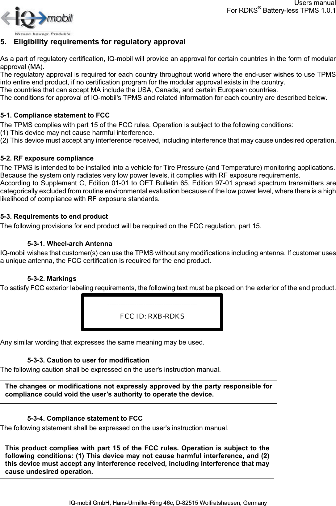Users manualFor RDKS®Battery-less TPMS 1.0.1IQ-mobil GmbH, Hans-Urmiller-Ring 46c, D-82515 Wolfratshausen, Germany5. Eligibility requirements for regulatory approvalAs a part of regulatory certification, IQ-mobil will provide an approval for certain countries in the form of modular approval (MA).The regulatory approval is required for each country throughout world where the end-user wishes to use TPMS into entire end product, if no certification program for the modular approval exists in the country.The countries that can accept MA include the USA, Canada, and certain European countries.The conditions for approval of IQ-mobil&apos;s TPMS and related information for each country are described below.5-1. Compliance statement to FCCThe TPMS complies with part 15 of the FCC rules. Operation is subject to the following conditions: (1) This device may not cause harmful interference.(2) This device must accept any interference received, including interference that may cause undesired operation.5-2. RF exposure complianceThe TPMS is intended to be installed into a vehicle for Tire Pressure (and Temperature) monitoring applications. Because the system only radiates very low power levels, it complies with RF exposure requirements. According to Supplement C, Edition 01-01 to OET Bulletin 65, Edition 97-01 spread spectrum transmitters arecategorically excluded from routine environmental evaluation because of the low power level, where there is a highlikelihood of compliance with RF exposure standards.5-3. Requirements to end productThe following provisions for end product will be required on the FCC regulation, part 15.5-3-1. Wheel-arch AntennaIQ-mobil wishes that customer(s) can use the TPMS without any modifications including antenna. If customer usesa unique antenna, the FCC certification is required for the end product.5-3-2. MarkingsTo satisfy FCC exterior labeling requirements, the following text must be placed on the exterior of the end product.Any similar wording that expresses the same meaning may be used.5-3-3. Caution to user for modificationThe following caution shall be expressed on the user&apos;s instruction manual.5-3-4. Compliance statement to FCCThe following statement shall be expressed on the user&apos;s instruction manual.The changes or modifications not expressly approved by the party responsible forcompliance could void the user’s authority to operate the device.This product complies with part  15 of the FCC  rules. Operation is  subject to thefollowing conditions: (1) This device may not cause harmful interference, and (2)this device must accept any interference received, including interference that may cause undesired operation.----------------------------------------FCC ID: RXB-RDKS
