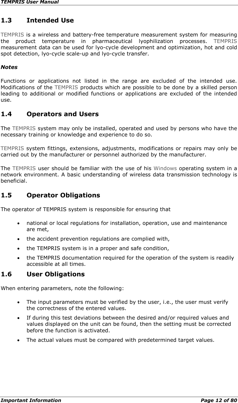 TEMPRIS User Manual Important Information    Page 12 of 80 1.3 Intended Use TEMPRIS is a wireless and battery-free temperature measurement system for measuring the product temperature in pharmaceutical lyophilization processes.  TEMPRIS measurement data can be used for lyo-cycle development and optimization, hot and cold spot detection, lyo-cycle scale-up and lyo-cycle transfer. Notes Functions or applications not listed in the range are excluded of the intended use. Modifications of the TEMPRIS products which are possible to be done by a skilled person leading to additional or modified functions or applications are excluded of the intended use. 1.4 Operators and Users The TEMPRIS system may only be installed, operated and used by persons who have the necessary training or knowledge and experience to do so. TEMPRIS system fittings, extensions, adjustments, modifications or repairs may only be carried out by the manufacturer or personnel authorized by the manufacturer. The TEMPRIS user should be familiar with the use of his Windows operating system in a network environment. A basic understanding of wireless data transmission technology is beneficial. 1.5 Operator Obligations The operator of TEMPRIS system is responsible for ensuring that • national or local regulations for installation, operation, use and maintenance are met, • the accident prevention regulations are complied with, • the TEMPRIS system is in a proper and safe condition, • the TEMPRIS documentation required for the operation of the system is readily accessible at all times. 1.6 User Obligations When entering parameters, note the following: • The input parameters must be verified by the user, i.e., the user must verify the correctness of the entered values. • If during this test deviations between the desired and/or required values and values displayed on the unit can be found, then the setting must be corrected before the function is activated. • The actual values must be compared with predetermined target values.    