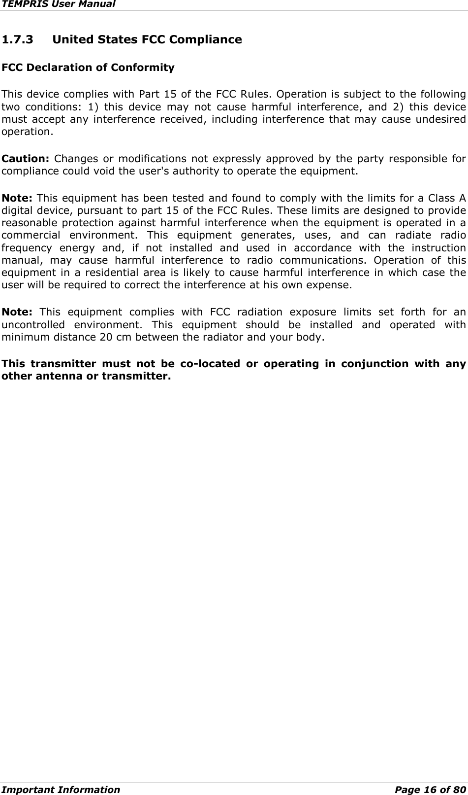 TEMPRIS User Manual Important Information    Page 16 of 80 1.7.3  United States FCC Compliance FCC Declaration of Conformity This device complies with Part 15 of the FCC Rules. Operation is subject to the following two conditions: 1) this device may not cause harmful interference, and 2) this device must accept any interference received, including interference that may cause undesired operation. Caution: Changes or modifications not expressly approved by the party responsible for compliance could void the user&apos;s authority to operate the equipment. Note: This equipment has been tested and found to comply with the limits for a Class A digital device, pursuant to part 15 of the FCC Rules. These limits are designed to provide reasonable protection against harmful interference when the equipment is operated in a commercial environment. This equipment generates, uses, and can radiate radio frequency energy and, if not installed and used in accordance with the instruction manual, may cause harmful interference to radio communications. Operation of this equipment in a residential area is likely to cause harmful interference in which case the user will be required to correct the interference at his own expense. Note: This equipment complies with FCC radiation exposure limits set forth for an uncontrolled environment. This equipment should be installed and operated with minimum distance 20 cm between the radiator and your body. This transmitter must not be co-located or operating in conjunction with any other antenna or transmitter.    